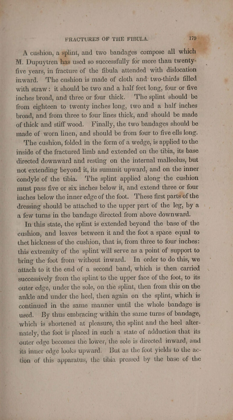 TES FRACTURES OF THE FIBULA. 179 + A cushion, a splint, and two bandages compose all F M. Dupuytren has used so successfully for more than twenty- five years, in fracture of the fibula attended with dislocation inward. The cushion is made of cloth and two-thirds filled with straw: it should be two and a half feet long, four or five inches broad, and three or four thick. The splint should be from eighteen to twenty inches long, two and a half inches broad, and from three to four lines thick, and should be made of thick and stiff wood. Finally, the two bandages should be made of worn linen, and should be from four to five ells long. The cushion, folded in the form of a wedge, is applied to the inside of the fractured limb and extended on the tibia, its base directed downward and resting on the internal malleolus, but not extending beyond it, its summit upward, and on the inner condyle of the tibia. ‘The splint applied along the cushion must pass five or six inches below it, and extend three or four inches below the inner edge of the foot. These first parts of the dressing should be attached to the upper part of the leg, by a a few turns in the bandage directed from above downward. In this state, the splint is extended beyond the base of the cushion, and leaves between it and the foot a space equal to thet hickness of the cushion, that is, from three to four inches: this extremity of the splint will serve as a point of support to bring the foot from without inward. In order to do this, we attach to it the end of a second band, which is then carried successively from the splint to the upper face of the foot, to its outer edge, under the sole, on the splint, then from this on the ankle and under the heel, then again on the splint, which is continued in the same manner until the whole bandage is used. By thus embracing within the same turns of bandage, which is shortened at pleasure, the splint and the heel alter- nately, the foot is placed in such a state of adduction that its outer edge becomes the lower, the sole is directed inward, and its inner edge looks upward. But as the foot yields to the ac- tion of this apparatus, the tibia pressed by the base of the