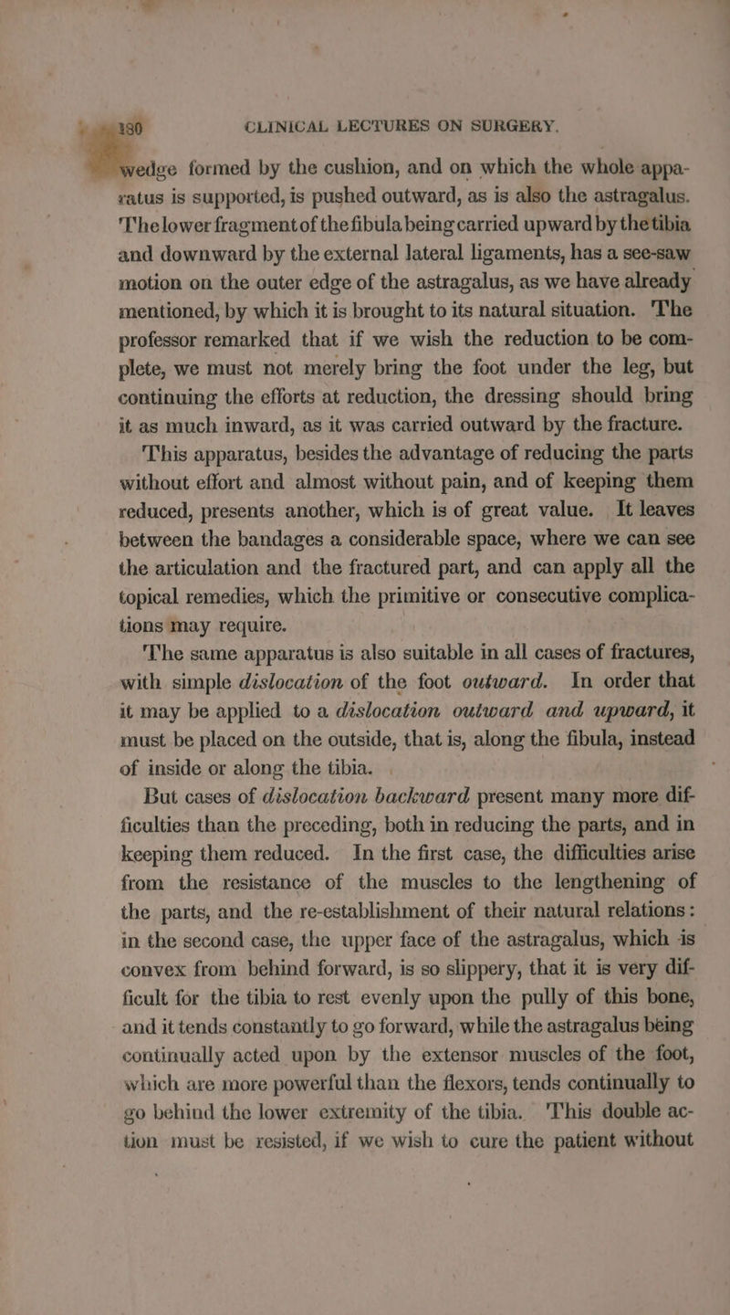 wedge formed by the cushion, and on which the whole appa- ratus is supported, is pushed outward, as is also the astragalus. The lower fragment of thefibula being carried upward by thetibia and downward by the external lateral ligaments, has a see-saw motion on the outer edge of the astragalus, as we have already mentioned, by which it is brought to its natural situation. ‘The professor remarked that if we wish the reduction to be com- plete, we must not merely bring the foot under the leg, but continuing the efforts at reduction, the dressing should bring it as much inward, as it was carried outward by the fracture. This apparatus, besides the advantage of reducing the parts without effort and almost without pain, and of keeping them reduced, presents another, which is of great value. It leaves between the bandages a considerable space, where we can see the articulation and the fractured part, and can apply all the topical remedies, which. the primitive or consecutive complica- tions may require. The same apparatus is also suitable in all cases of fractures, with simple dislocation of the foot ouéward. In order that it may be applied to a dislocation outward and upward, it must be placed on the outside, that is, along the fibula, instead of inside or along the tibia. , But cases of dislocation backward present many more dif- ficulties than the preceding, both in reducing the parts, and in keeping them reduced. In the first case, the difficulties arise from the resistance of the muscles to the lengthening of the parts, and the re-establishment of their natural relations : in the second case, the upper face of the astragalus, which is convex from behind forward, is so slippery, that it is very dif- ficult for the tibia to rest evenly upon the pully of this bone, and it tends constantly to go forward, while the astragalus being continually acted upon by the extensor muscles of the foot, which are more powerful than the flexors, tends continually to go behind the lower extremity of the tibia. 'This double ac- tion must be resisted, if we wish to cure the patient without