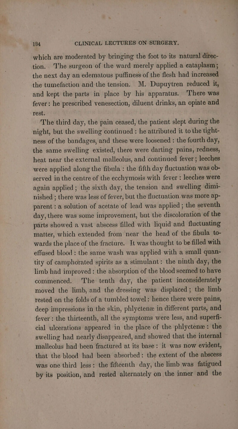 which are moderated by bringing the foot to its natural direc- tion. ‘I'he surgeon of the ward merely applied a eataplasm ; the next day an edematous puffiness of the flesh had increased the tumefaction and the tension. M. Dupuytren reduced it, and kept the parts in place by his apparatus. ‘There was fever : he prescribed venesection, diluent drinks, an opiate and rest. The third day, the pain ceased, the patient slept during the night, but the swelling continued : he attributed it to the tight- ~ ness of the bandages, and these were loosened : the fourth day, heat near the external malleolus, and continued fever ; leeches were applied along the fibula : the fifth day fluctuation was ob- served in the centre of the ecchymosis with fever : leeches were again applied; the sixth day, the tension and swelling dimi- nished ; there was less of fever, but the fluctuation was more ap- parent : a solution of acetate of lead was applied ; the seventh day, there was some improvement, but the discoloration of the parts showed a vast abscess filled with liquid and fluctuating wards the place of the fracture. It was thought to be filled with effused blood : the same wash was applied with a small quan- tity of camphorated spirits as a stimulant: the ninth day, the limb had improved : the absorption of the blood seemed to have commenced. The tenth day, the patient inconsiderately moved the limb, and the dressing was displaced ; the limb rested on the folds of a tumbled towel: hence there were pains, deep impressions in the skin, phlyctenæ in different parts, and fever : the thirteenth, all the symptoms were less, and superfi- cial ulcerations appeared in the place of the phlyctenæ : the swelling had nearly disappeared, and showed that the internal malleolus had been fractured at its base: it was now evident, that the blood had been absorbed: the extent of the abscess was one third less: the fifteenth day, the limb was fatigued by its position, and rested alternately on the inner and the