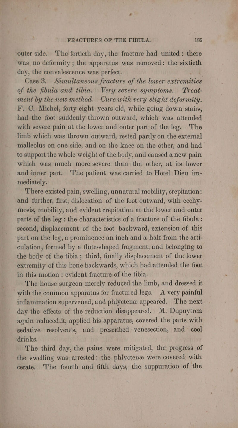 outer side. The fortieth day, the fracture had united: there was, no deformity ; the apparatus was removed: the sixtieth day, the convalescence was perfect. Case 3. Simultaneous fracture of the lower extremities of the fibula and tibia. Very severe symptoms. Treat- ment by the new method. Cure with very slight deformity. F. C. Michel, forty-eight years old, while going down stairs, had the foot suddenly thrown outward, which was attended with severe pain at the lower and outer part of the leg. The limb which was thrown outward, rested partly on the external malleolus on one side, and on the knee on the other, and had to support the whole weight of the body, and caused a new pain which was much more severe than the other, at its lower and inner part. ‘The patient was carried to Hotel Dieu im- mediately. There existed pain, swelling, unnatural mobility, crepitation: and further, first, dislocation of the foot outward, with ecchy- mosis, mobility, and evident crepitation at the lower and outer parts of the leg : the characteristics of a fracture of the fibula: second, displacement of the foot backward, extension of this part on the leg, a prominence an inch and a half from the arti- culation, formed by a flute-shaped fragment, and belonging to the body of the tibia ; third, finally displacement of the lower extremity of this bone backwards, which had attended the foot in this motion : evident fracture of the tibia. The house surgeon merely reduced the limb, and dt it with the common apparatus for fractured legs. A very painful inflammation supervened, and phlyctenæ appeared. ‘lhe next day the effects of the reduction disappeared. M. Dupuytren again reduced.it, applied his apparatus, covered the parts with sedative resolvents, and prescribed venesection, and cool drinks. The third day, the pains were mitigated, the progress of the swelling was arrested: the phlyctenæ were covered with cerate. The fourth and fifth days, the suppuration of the