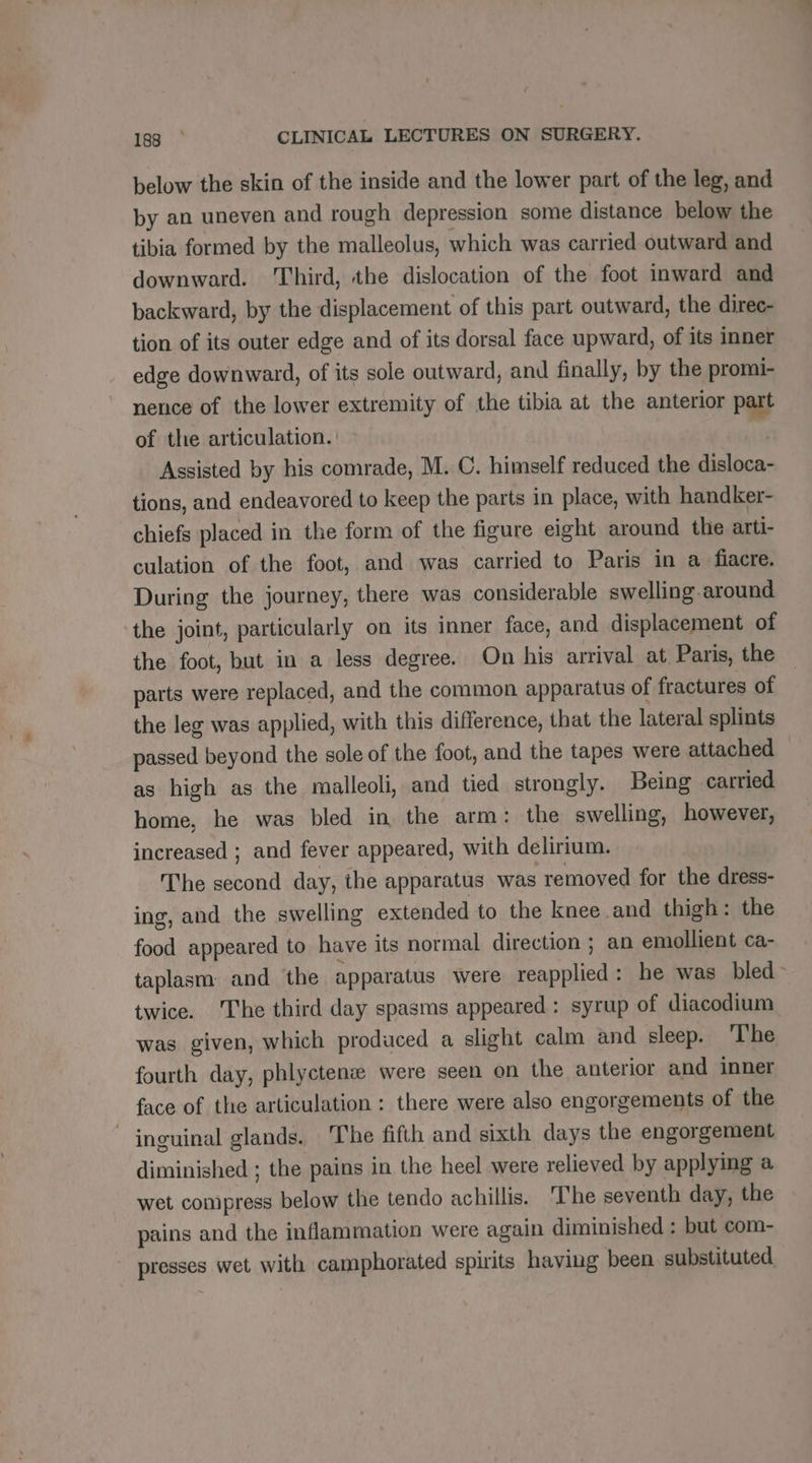 below the skin of the inside and the lower part of the leg, and by an uneven and rough depression some distance below the tibia formed by the malleolus, which was carried outward and downward. Third, the dislocation of the foot inward and backward, by the displacement of this part outward, the direc- tion of its outer edge and of its dorsal face upward, of its inner edge downward, of its sole outward, and finally, by the promi- nence of the lower extremity of the tibia at the anterior part of the articulation. Assisted by his comrade, M. C. himself reduced the disloca- tions, and endeavored to keep the parts in place, with handker- chiefs placed in the form of the figure eight around the arti- culation of the foot, and was carried to Paris in a fiacre. During the journey, there was considerable swelling. around the joint, particularly on its inner face, and displacement of the foot, but in a less degree. On his arrival at Paris, the parts were replaced, and the common apparatus of fractures of the leg was applied, with this difference, that the lateral splints passed beyond the sole of the foot, and the tapes were attached as high as the malleoli, and tied strongly. Being carried home, he was bled in the arm: the swelling, however, increased ; and fever appeared, with delirium. The second day, the apparatus was removed for the dress- ing, and the swelling extended to the knee and thigh: the food appeared to have its normal direction ; an emollient ca- taplasm and the apparatus were reapplied: he was bled twice. The third day spasms appeared: syrup of diacodium was given, which produced a slight calm and sleep. ‘I'he fourth day, phlyctenæ were seen on the anterior and inner face of the articulation : there were also engorgements of the inguinal glands. The fifth and sixth days the engorgement diminished ; the pains in the heel were relieved by applying a wet compress below the tendo achillis. The seventh day, the pains and the inflammation were again diminished : but com- presses wet with camphorated spirits having been substituted