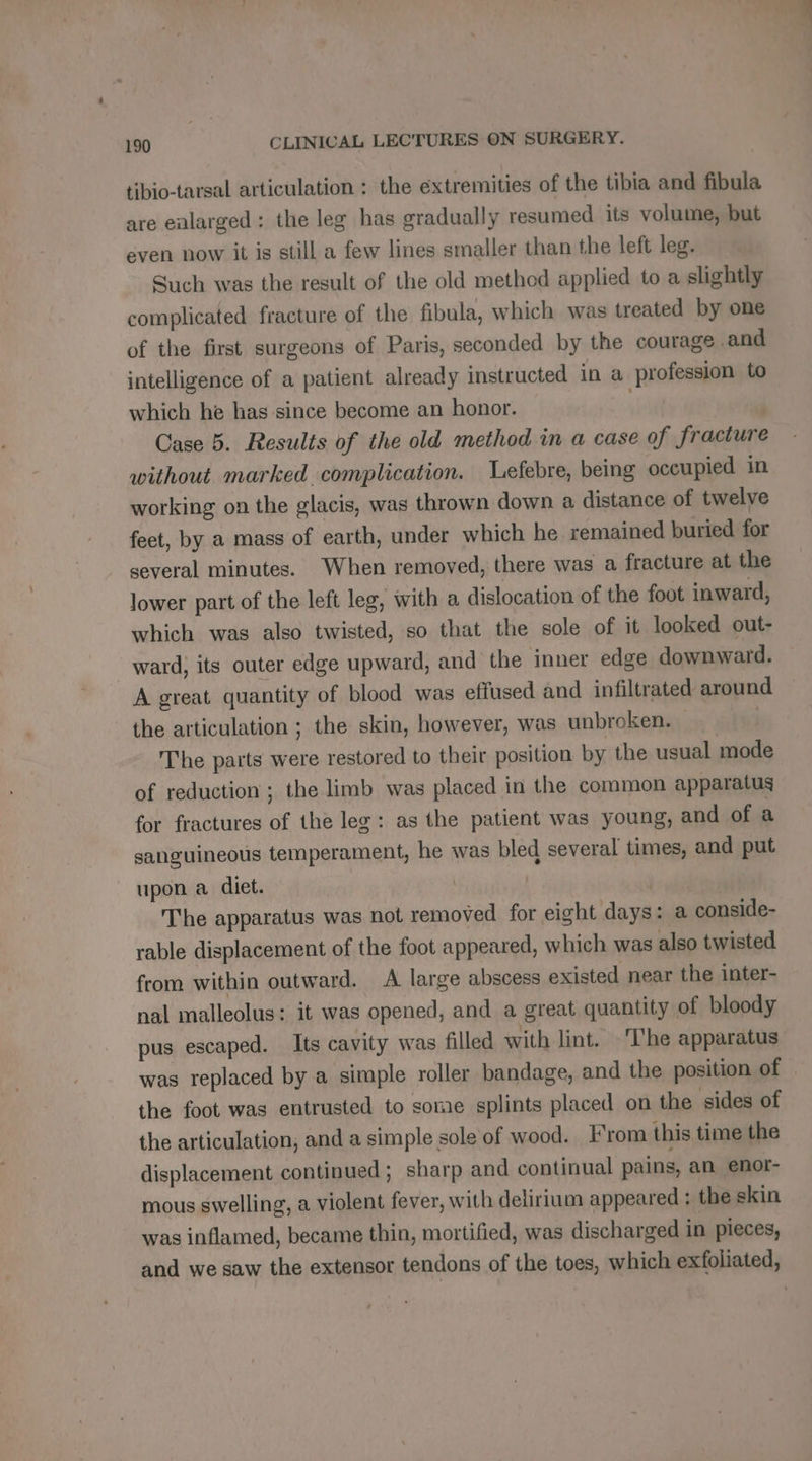 tibio-tarsal articulation : the éxtremities of the tibia and fibula are ealarged : the leg has gradually resumed its volume, but even now it is still a few lines smaller than the left leg. Such was the result of the old method applied to a slightly complicated fracture of the fibula, which was treated by one of the first surgeons of Paris, seconded by the courage and intelligence of a patient already instructed in a profession to which he has since become an honor. | Case 5. Results of the old method in a case of fracture without marked complication. Lefebre, being occupied in working on the glacis, was thrown down a distance of twelve feet, by a mass of earth, under which he remained buried for several minutes. When removed, there was a fracture at the lower part of the left leg, with a dislocation of the foot inward, which was also twisted, so that the sole of it looked out- ward, its outer edge upward, and the inner edge downward. A great quantity of blood was effused and infiltrated around the articulation ; the skin, however, was unbroken. _ | The parts were restored to their position by the usual mode of reduction ; the limb was placed in the common apparatus for fractures of the leg: as the patient was young, and of a sanguineous temperament, he was bled several times, and put upon a diet. | | The apparatus was not removed for eight days: a conside- rable displacement of the foot appeared, which was also twisted from within outward. A large abscess existed near the inter- nal malleolus: it was opened, and a great quantity of bloody pus escaped. Its cavity was filled with lint. The apparatus was replaced by a simple roller bandage, and the position of the foot was entrusted to some splints placed on the sides of the articulation, and a simple sole of wood. From this time the displacement continued ; sharp and continual pains, an enor- mous swelling, a violent fever, with delirium appeared : the skin was inflamed, became thin, mortified, was discharged in pieces, and we saw the extensor tendons of the toes, which exfoliated,