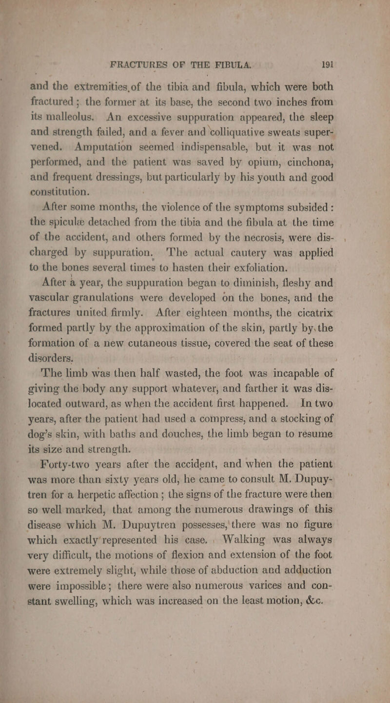 La the extremities, of the tibia aa fibula, which were both fractured ; the former at its base, the second two inches from its malleolus. An excessive suppuration appeared, the sleep and strength failed, and a fever and volliquative sweats super- vened. Amputation seemed indispensable, but it was not performed, and the patient was saved by opium, cinchona, and frequent ee but particularly by his youth and good constitution. After some months, os violence of the symptoms subsided : the spicul detached from the tibia and the fibula at the time of the accident, and others formed by the necrosis, were dis- charged by suppuration. The actual cautery was applied to the bones several times to hasten their exfoliation. After a year, the suppuration began to diminish, fleshy and vascular granulations were developed on the bones, and the fractures united firmly. After eighteen months, the cicatrix formed partly by the approximation of the skin, partly by.the formation of a new cutaneous tissue, covered the seat of these disorders. The limb was then half wasted, the foot was incapable of giving the body any support whatever, and farther it was dis- located outward, as when the accident first happened. In two years, after the patient had used a compress, and a stocking of dog’s skin, with baths and douches, the limb began to resume its size and strength. Forty-two years after the accident, and when the patient was more than sixty years old, he came to consult M. Dupuy- tren for a herpetic affection ; the signs of the fracture were then so well marked, that among the numerous drawings of this disease which M. Dupuytren possesses,'there was no figure which exactly’represented his case. Walking was always very difficult, the motions of flexion and extension of the foot were extremely slight, while those of abduction and adduction were impossible; there were also numerous varices and con- stant swelling, which was increased on the least motion, &amp;c.