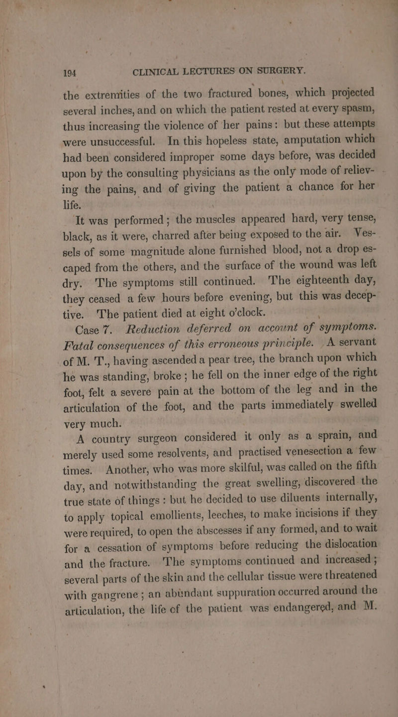 the extremities of the two fractured bones, which projected several inches, and on which the patient rested at every spasm, thus increasing the violence of her pains: but these attempts were unsuccessful. In this hopeless state, amputation which had been considered improper some days before, was decided ing the pains, and of giving the patient a chance for her life. 3 | It was performed; the muscles appeared hard, very tense, black, as it were, charred after being exposed to the air. Ves- sels of some magnitude alone furnished blood, not a drop es- caped from the others, and the surface of the wound was left dry. The symptoms still continued. The eighteenth day, they ceased a few hours before evening, but this was decep- tive. The patient died at eight o'clock. ak Case 7. Reduction deferred on account of symptoms. Fatal consequences of this erroneous principle. A servant _of M. T., having ascended a pear tree, the branch upon which ‘he was standing, broke ; he fell on the inner edge of the right foot, felt a severe pain at the bottom of the les and in the articulation of the foot, and the parts immediately swelled very much. | A country surgeon considered it only as a sprain, and merely used some resolvents, and practised venesection a few times. Another, who was more skilful, was called on the fifth day, and notwithstanding the great swelling, discovered: the true state of things : but he decided to use diluents internally, to apply topical emollients, leeches, to make incisions if they were required, to open the abscesses if any formed, and to wait for a cessation of symptoms before reducing the dislocation and the fracture. ‘The symptoms continued and increased ; several parts of the skin and the cellular tissue were threatened with gangrene; an abundant suppuration occurred around the articulation, the life of the patient was endangered, and M. * Le er ps