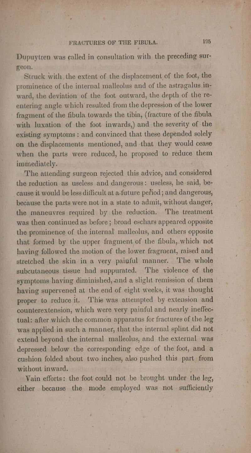 Dupuytren was called in consultation with the preceding sur- geon. Struck with the extent of the displacement of the foot, the prominence of the internal malleolus and of the astragalus in- ward, the deviation of the foot outward, the depth of the re- entering angle which resulted from the depression of the lower fragment of the fibula towards the tibia, (fracture of the fibula with luxation of the foot inwards,) and the severity of the existing symptoms : and convinced that these depended solely on the displacements mentioned, and that they would cease when the parts were reduced, he proposed to reduce them immediately. : The attending surgeon rejected this advice, and considered the reduction as useless and dangerous: useless, he said, be- cause it would be less difficult at a-future period; and dangerous, because the parts were not in a state to admit, without danger, the maneuvres required by the reduction. he treatment was then continued as before ; broad eschars appeared opposite the prominence of the internal malleolus, and others opposite that formed by the upper fragment of the fibula, which not having followed the motion of the lower fragment, raised and stretched the skin in a very paiaful manner. The whole subcutaneous tissue had suppurated. The violence of the symptoms having diminished, and a slight remission of them having supervened at the end of eight weeks, it was thought proper to reduce it. This was attempted by extension and counterextension, which were very painful and nearly ineffec- tual: after which the common apparatus for fractures of the leg was applied in such a manner, that the internal splint did not extend beyond the internal malleolus, and the external was depressed below the corresponding edge of the foot, and a cushion folded about two inches, also pushed this part from without inward. | | ; Vain efforts: the foot could not be brought under the leg, either . because the mode employed was not sufficiently