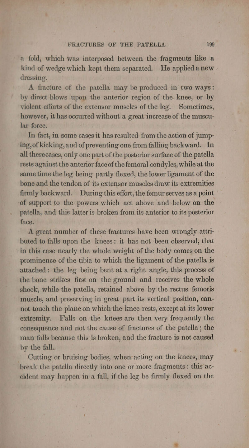 a fold, which was interposed between the fragments like a kind of wedge which kept them separated. He applied a new - dressing. A fracture of the asails may be produced in two ways: by direct blows upon the anterior region of the. knee, or by violent efforts of the extensor muscles of the leg. Sometimes, however, it has occurred without a great increase of the muscu- lar force. In fact, in some cases it has resulted from the action of jump- ing, of kicking, and of preventing one from falling backward. In all thesecases, only one part of the posterior surface of the patella rests against the anterior faceof the femoral condyles, while at the same time the leg being partly flexed, the lower ligament of the bone and the tendon of its extensor muscles draw its extremities firmly backward. During this effort, the femur serves as a point -of support to the powers which act above and -below on the patella, and this latter is broken from its anterior to its posterior face. A great number of these fractures have been wrongly attri- buted to falls upon the knees: it has not been observed, that in this case nearly the whole weight of the body comes on the prominence of the tibia to which the ligament of the patella is attached: the leg being bent at a right angle, this process of the bone strikes first on the ground and receives the whole shock, while the patella, retained above by the rectus femoris muscle, and preserving in great part its vertical position, can- not touch the plane on which the knee rests, except at its lower extremity. Falls on the knees are then very frequently the consequence and not the cause of fractures of the patella; the man falls because this is broken, and the fracture is not caused by the fall. _ Cutting or bruising bodies, when-acting on the knees, may break the patella directly into one or more fragments : this ac- cident may happen in a fall, if the leg be firmly flexed on the