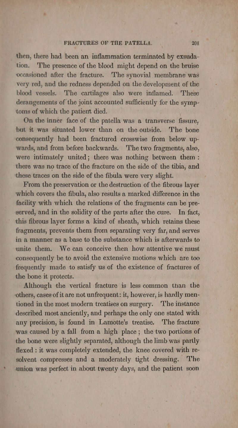 / FRACTURES OF THE PATELLA, 201 then, there had been an inflammation terminated by exsuda- tion. The presence of the blood might depend on the bruise occasioned after the fracture. The synovial membrane was very red, and the redness depended on the development of the blood vessels. The cartilages also were inflamed. These derangements of the joint accounted sufficiently for the symp- toms of which the patient died. On the inner face of the patella was a transverse fissure, but it was situated lower than on the outside. The bone consequently had been fractured crosswise from below up- wards, and from before backwards. 'The two fragments, also, were intimately united; there was nothing between them : there was no trace of the fracture on the side of the tibia, and these traces on the side of the fibula were very slight. F'rom the preservation or the destruction of the fibrous layer which covers the fibula, also results a marked difference in the facility with which the relations of the fragments can be pre- served, and in the solidity of the parts after the cure. In fact, this fibrous layer forms a kind of sheath, which retains these fragments, prevents them from separating very far, and serves in a manner as a base to the substance which is afterwards to unite them. We can conceive then how attentive we must consequently be to avoid the extensive motions which are too frequently made to satisfy us of the existence of fractures of the bone it protects. Although the vertical fracture is less common than the others, cases of it are not unfrequent: it, however, is hardly men- tioned in the most modern treatises on surgery. ‘The instance described most anciently, and perhaps the only one stated with any precision, is found in Lamotte’s treatise. ‘The fracture was caused by a fall from a high place ; the two portions of the bone were slightly separated, although the limb was partly flexed : it was completely extended, the knee covered with re- solvent compresses and a moderately tight dressing. The union was perfect in about twenty days, and the patient soon