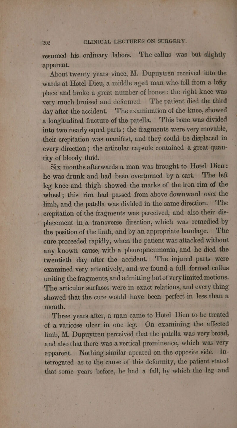 - resumed his ordinary labors. 'The callus was but slightly apparent. About twenty years since, M. Dupuytren received into the wards at Hotel Dieu, a middle aged man whe fell from a lofty place and broke a great number of bones: the right knee was very much bruised and deformed. The patient died the third day after the accident. The examination of the knee, showed a longitudinal fracture of the patella. This bone was divided into two nearly equal parts ; the fragments were very movable, their crepitation was manifest, and they could be displaced in every direction ; the articular capsule contained a great quan- tity of bloody fluid. Six months afterwards a man was braulabe to Hotel Dieu: he was drunk and had been overturned by a cart. The left leg knee and thigh showed the marks of the iron rim of the wheel; this rim had passed from above downward over the limb, and the. patella was divided in the same direction. The crepitation of the fragments was perceived, and also their dis- placement in a transverse direction, which was remedied by the position of the limb, and by an appropriate bandage. The cure proceeded rapidly, when the patient was attacked without any known cause, with a pleuropneumonia, and he died the twentieth day after the accident. The injured parts were examined very attentively, and we found a full formed callus uniting the fragments, and admitting but of very limited motions. The articular surfaces were in exact relations, and every thing showed that the cure would have been perfect in less than a month. Three years after, a man came to Hotel Dieu to be treated of a varicose ulcer in one leg. On examining the affected limb, M. Dupuytren perceived that the patella was very broad, and also that there was a vertical prominence, which was very apparent. Nothing similar apeared on the opposite side. In- terrogated as to the cause of this deformity, the patient stated that some years before, he had a fall, by which the leg and