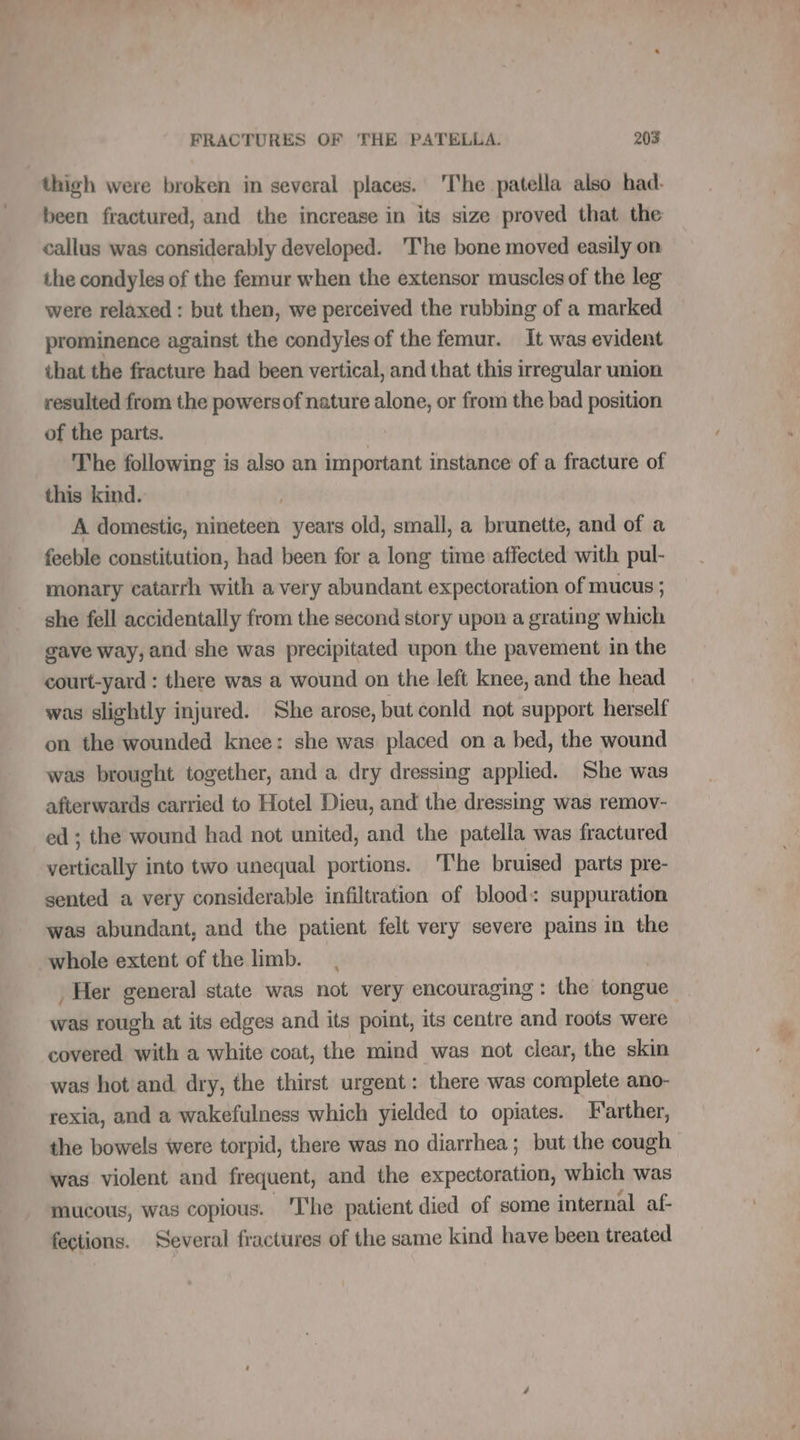 thigh were broken in several places. ‘The patella also had. been fractured, and the increase in its size proved that the callus was considerably developed. ‘The bone moved easily on the condyles of the femur when the extensor muscles of the leg were relaxed : but then, we perceived the rubbing of a marked prominence against the condyles of the femur. It was evident that the fracture had been vertical, and that this irregular union resulted from the powersof nature alone, or from the bad position of the parts. The following is also an important instance of a fracture of this kind. A domestic, nineteen years old, small, a brunette, and of a feeble constitution, had been for a long time affected with pul- monary catarrh with a very abundant expectoration of mucus ; she fell accidentally from the second story upon a grating which gave way, and she was precipitated upon the pavement in the court-yard : there was a wound on the left knee, and the head was slightly injured. She arose, but conld not support herself on the wounded knee: she was placed on a bed, the wound was brought together, and a dry dressing applied. She was afterwards carried to Hotel Dieu, and the dressing was remov- ed ; the wound had not united, and the patella was fractured ybitieally into two unequal portions. The bruised parts pre- sented a very considerable infiltration of blood: suppuration was abundant, and the patient felt very severe pains in the whole extent of the limb. . Her general state was not very encouraging: the tongue was rough at its edges and its point, its centre and roots were covered with a white coat, the mind was not clear, the skin was hot and dry, the thirst urgent: there was complete ano- rexia, and a wakefulness which yielded to opiates. Farther, the bowels were torpid, there was no diarrhea; but the cough was violent and frequent, and the expectoration, which was mucous, was copious. The patient died of some internal af- fections. Several fractures of the same kind have been treated