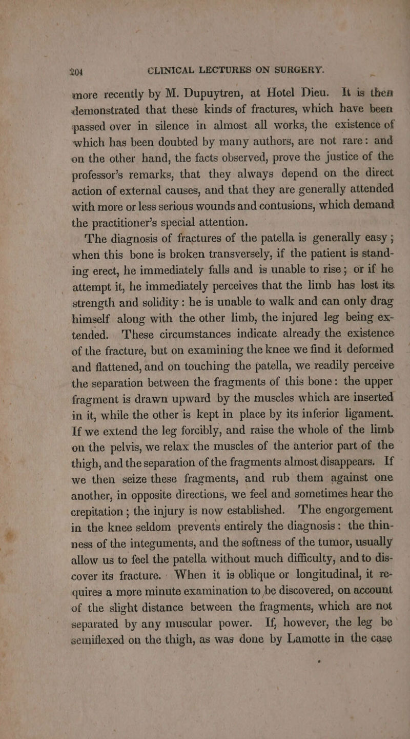 ~ more recently by M. Dupuytren, at Hotel Dieu. It is then demonstrated that these kinds of fractures, which have been passed over in silence in almost all works, the existence of which has been doubted by many authors, are not rare: and on the other hand, the facts observed, prove the justice of the professor’s remarks, that they always depend on the direct action of external causes, and that they are generally attended with more or less serious wounds and contusions, which demand. the practitioner’s special attention. The diagnosis of fractures of the patella is generally easy ; when this bone is broken transversely, if the patient is stand- ing erect, he immediately falls and is unable to rise; or if he attempt it, he immediately perceives that the limb hp lost its. strength and solidity : he is unable to walk and can only drag himself along with the other limb, the injured leg being ex- tended. These circumstances indicate already the existence of the fracture, but on examining the knee we find it deformed and flattened, and on touching the patella, we readily perceive the separation between the fragments of this bone: the upper fragment is drawn upward by the muscles which are inserted in it, while the other is kept in place by its inferior ligament. If we extend the leg forcibly, and raise the whole of the limb. on the pelvis, we relax the muscles of the anterior part of the thigh, and the separation of the fragments almost disappears. If we then seize these fragments, and rub them against one another, in opposite directions, we feel and sometimes hear the crepitation ; the injury is now established. ‘The engorgement in the knee seldom prevents entirely the diagnosis: the thin- ness of the integuments, and the softness of the tumor, usually allow us to feel the patella without much difficulty, and to dis- cover its fracture. : When it is oblique or longitudinal, it re- quires a more minute examination to be discovered, on account of the slight distance between the fragments, which are not separated by any muscular power. If, however, the leg be semiflexed on the thigh, as was done by Lamotte in the case