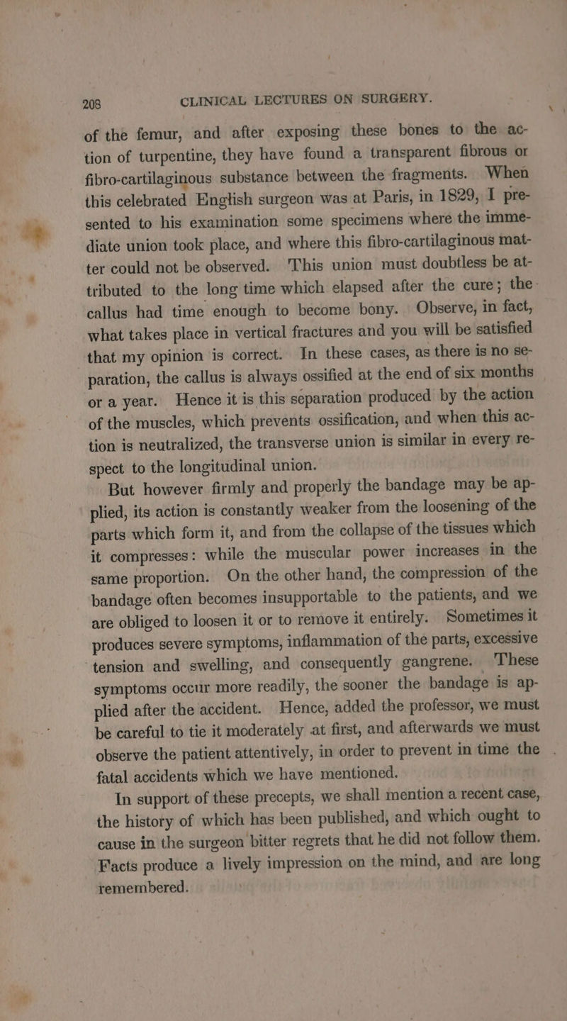 of the femur, and after exposing these bones to the. ac- tion of turpentine, they have found a transparent fibrous or fibro-cartilaginous substance between the fragments. When this celebrated English surgeon was at Paris, in 1829, I pre- sented to his examination some specimens where the imme- diate union took place, and where this fibro-cartilaginous mat- ter could not be observed. This union must doubtless be at- tributed to the long time which elapsed after the cure; the callus had time enough to become bony. Observe, in fact, what takes place in vertical fractures and you will be satisfied that my opinion is correct. In these cases, as there is no se- paration, the callus is always ossified at the end of six months or a year. Hence it is this separation produced by the action of the muscles, which prevents ossification, and when this ac- tion is neutralized, the transverse union is similar in every re- spect to the longitudinal union. But however firmly and properly the bandage may be ap- plied, its action is constantly weaker from the loosening of the parts which form it, and from the collapse of the tissues which it compresses: while the muscular power increases in the same proportion. On the other hand, the compression of the bandage often becomes insupportable to the patients, and we are obliged to loosen it or to remove it entirely. Sometimes it produces severe symptoms, inflammation of the parts, excessive ‘tension and swelling, and consequently gangrene. These symptoms occur more readily, the sooner the bandage is ap- plied after the accident. Hence, added the professor, we must be careful to tie it moderately at first, and afterwards we must observe the patient attentively, in order to prevent in time the fatal accidents which we have mentioned. In support of these precepts, we shall mention a recent case, the history of which has been published, and which ought to cause in the surgeon bitter regrets that he did not follow them. Facts produce a lively impression on the mind, and are long remembered.