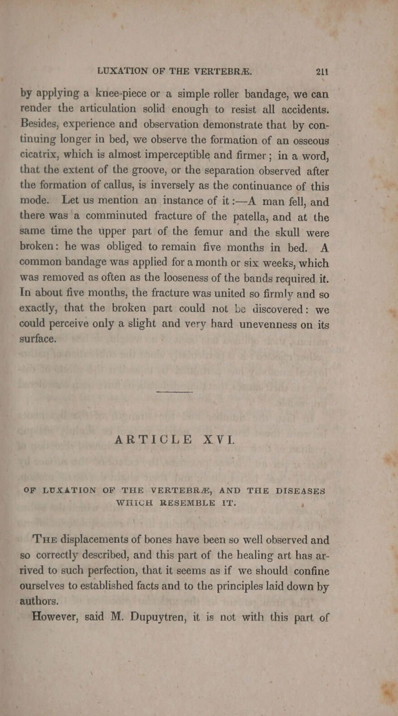 by applying a knee-piece or a simple roller bandage, we can render the articulation solid enough to resist all accidents. Besides, experience and observation demonstrate that by con- tinuing longer in bed, we observe the formation of an osseous | cicatrix, which is almost imperceptible and firmer ; in a word, that the extent of the groove, or the separation observed after the formation of callus, is inversely as the continuance of this mode. Let us mention an instance of it:—A man fell and - there was a comminuted fracture of the patella, and at the same time the upper part of the femur and the skull were broken: he was obliged to remain five months in bed. A common bandage was applied for a month or six weeks, which was removed as often as the looseness of the bands required it. In about five months, the fracture was united so firmly and so exactly, that the broken part could not be discovered: we ‘ could perceive only a slight and very hard unevenness on its surface. ARTICLE XVI OF LUXATION OF THE VERTEBRA, AND THE DISEASES WHICH RESEMBLE IT. ” THE displacements of bones have been so well observed and so correctly described, and this part of the healing art has ar- rived to such perfection, that it seems as if we should confine ourselves to established facts and to the principles laid down by authors. However, said M. Dupuytren, it is not with this part of