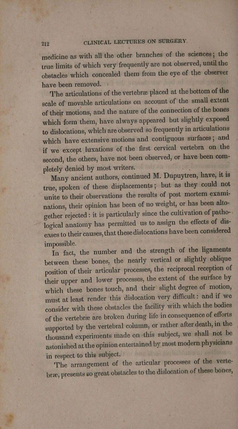 medicine as with all the other branches of the sciences; the true limits of which very frequently are not observed, until the obstacles which concealed them from the eye of the observer have been removed. he articulations of the vertebra placed at the bottom of the scale of movable articulations on account of the small extent of their motions, and the nature of the connection of the bones which form them, have always appeared but slightly exposed to dislocations, which are observed so frequently in articulations which have extensive motions and contiguous. surfaces ; and if we except luxations of the first cervical vertebra on the second, the others, have not been observed, or have been com- pletely denied by most writers. rip Many ancient authors, continued M. Dupuytren, have, it is true, spoken of these displacements ; but as they could not unite to their observations the results of post mortem exami- nations, their opinion has been of no weight, or has been alto- gether rejected : it is particularly since the cultivation of patho-. logical anatomy has permitted us to assign the effects of dis- eases to their causes, that these dislocations have been considered impossible. | | In fact, the number and the strength of the ligaments between these bones, the nearly vertical or slightly oblique position of their articular processes, the reciprocal reception of their upper and lower processes, the extent of the surface by which these bones touch, and their slight degree of motion, must at least render this dislocation very difficult: and if we consider with these obstacles the facility with which the bodies of the vertebrae are broken during life in consequence of efforts supported by the vertebral column, or rather after death, in the _ thousand experiments made on ‘this subject, we shall not be astonished at the opinion entertained by most modern physicians in respect to this subject. | | The arrangement of the articular processes of the verte- bree, presents so great obstacles to the dislocation of these bones,