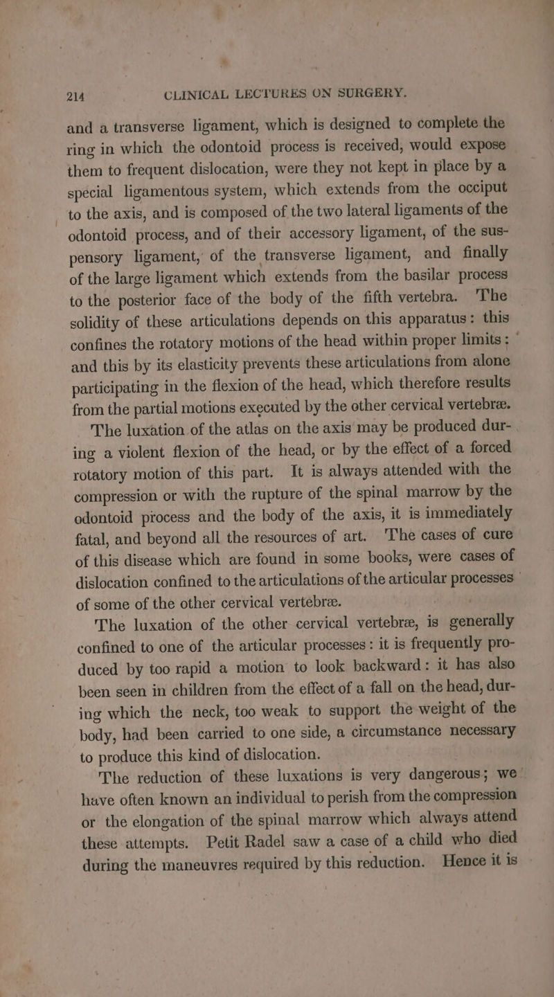and a transverse ligament, which is designed to complete the ring in which the odontoid process is received, would expose them to frequent dislocation, were they not kept in place by a special ligamentous system, which extends from the occiput to the axis, and is composed of the two lateral ligaments of the odontoid process, and of their accessory ligament, of the sus- pensory ligament,’ of the transverse ligament, and finally of the large ligament which extends from the basilar process to the posterior face of the body of the fifth vertebra. The solidity of these articulations depends on this apparatus : this and this by its elasticity prevents these articulations from alone participating in the flexion of the head, which therefore results from the partial motions executed by the other cervical vertebra. The luxation of the atlas on the axis may be produced dur- ing a violent flexion of the head, or by the effect of a forced rotatory motion of this part. It is always attended with the compression or with the rupture of the spinal marrow by the odontoid process and the body of the axis, it is immediately fatal, and beyond all the resources of art. ‘The cases of cure of this disease which are found in some books, were cases of of some of the other cervical vertebree. | The luxation of the other cervical vertebræ, is generally confined to one of the articular processes : it is frequently pro- duced by too rapid a motion to look backward: it has also been seen in children from the effect of a fall on the head, dur- ing which the neck, too weak to support the weight of the body, had been carried to one side, a circumstance necessary to produce this kind of dislocation. have often known an individual to perish from the compression or the elongation of the spinal marrow which always attend these attempts. Petit Radel saw a case of a child who died during the maneuvres required by this reduction. Hence it is » EL