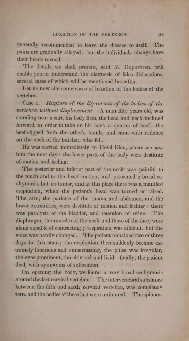 ! LUXATION OF THE VERTEBRA. 215 generally recommended to leave the disease to itself. The pains are gradually allayed: but the individuals always have their heads turned. The details we shall present, said M. Dupuytren, will enable you to understand the diagnosis of false dislocations, several cases of which will be mentioned hereafter. Let us now cite some cases of luxation of the bodies of the vertebræ. Case 1. Rupture of the ligaments of the bodies of the vertebræ without displacement. A man fifty years old, was standing near a cart, his body firm, the head and neck inclined forward, in order to take on his back a quarter of beef: the beef slipped from the other’s hands, and came with violence on the neck of the butcher, who fell. He was carried immediately to Hotel Dieu, where we saw him the next day: the lower parts of the body were destitute of motion and feeling. | The posterior and inferior part of the neck was painful to. the touch and to the least motion, and presented a broad ec- chymosis, but no tumor, and at this place there was a manifest crepitation, when the patients head was turned or raised. The arm, the parietes of the thorax and abdomen, and the lower extremities, were destitute of motion and feeling: there was paralysis of the bladder, and retention of urine. The diaphragm, the muscles of the neck and those of the face, were alone capable of contracting ; respiration was difficult, but the voice was hardly changed. The patient remained two or three days in this state; the respiration then suddenly became ex- tremely laborious and embarrassing, the pulse was irregular, the eyes prominent, the skin red and livid: finally, the patient died, with symptoms of suffocation. On opening the body, we found a very broad sis around the last cervical vertebrae. The intervertebral substance between the fifth and sixth cervical vertebræ, was completely torn, and the bodies of these last were uninjured. The spinous, |