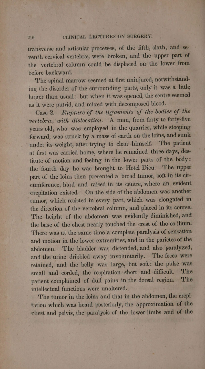 transverse and articular processes, of the fifth, sixth, and se- venth cervical vertebrae, were broken, and the upper part of the vertebral column could be displaced on the lower from before backward. The spinal marrow seemed at first uninjured, notwithstand- ing the disorder of the surrounding parts, only it was a little larger than usual: but when it was opened, the centre seemed as it were putrid, and mixed with decomposed blood. Case 2. Rupture of the ligaments of the bodies of the vertebre, with dislocation. A man, from forty to forty-five years old, who was employed in the quarries, while stooping forward, was struck by a mass of earth on the loins, and sunk under its weight, after trying to clear himself. The patient at first was carried home, where he remained three days, des- titute of motion and feeling in the lower parts of the body: the fourth day he was brought to Hotel Dieu. The upper part of the loins then presented a broad tumor, soft in its cir- cumference, hard and raised in its centre, where an evident crepitation existed. On the side of the abdomen was another tumor, which resisted in every part, which was elongated in the direction of the vertebral column, and placed in its course. 'The height of the abdomen was evidently diminished, and the base of the chest nearly touched the crest of the os ilium. There was at the same time a complete paralysis of sensation and motion in the lower extremities, and in the parietes of the abdomen. ‘The bladder was distended, and also paralyzed, and the urine dribbled away involuntarily. ‘The feces were retained, and the belly was large, but soft: the pulse was small and corded, the respiration: short and difficult. The patient complained of dull paius in the dorsal region. The intellectual functions were unaltered. The tumor in the loins and that in the abdomen, the crepi- tation which was heard posteriorly, the approximation of the chest and pelvis, the paralysis of the lower limbs and of the