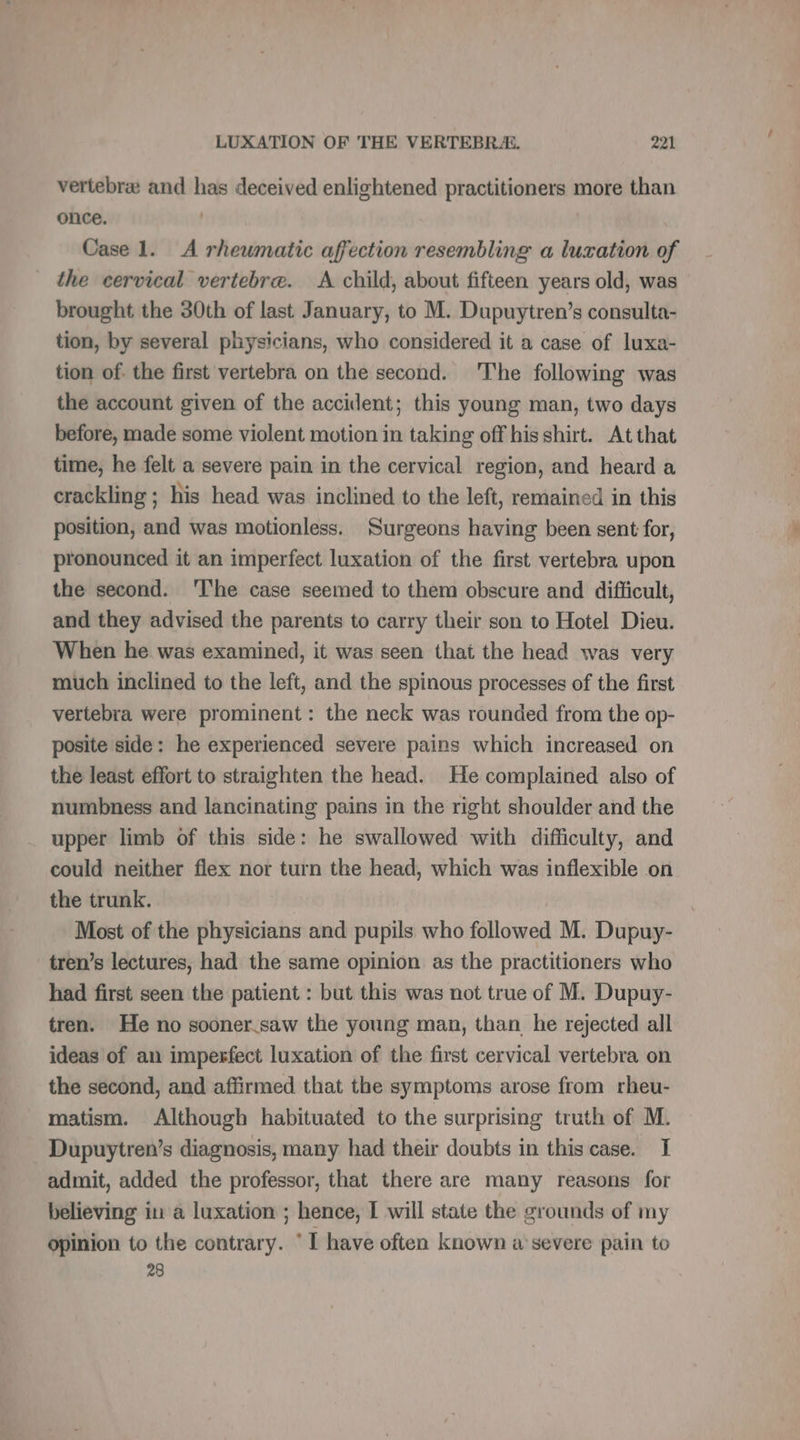 vertebrae and has deceived enlightened practitioners more than once. ' Case 1. À rheumatic affection resembling a luxation of the cervical vertebre. A child, about fifteen years old, was brought the 30th of last January, to M. Dupuytren’s consulta- tion, by several physicians, who considered it a case of luxa- tion of. the first vertebra on the second. The following was the account given of the accident; this young man, two days before, made some violent motion in taking off his shirt. At that time, he felt a severe pain in the cervical region, and heard a crackling ; his head was inclined to the left, remained in this position, and was motionless. Surgeons having been sent for, pronounced it an imperfect luxation of the first vertebra upon the second. ‘The case seemed to them obscure and difficult, and they advised the parents to carry their son to Hotel Dieu. When he was examined, it was seen that the head was very much inclined to the left, and the spinous processes of the first vertebra were prominent: the neck was rounded from the op- posite side: he experienced severe pains which increased on the least effort to straighten the head. He complained also of numbness and lancinating pains in the right shoulder and the upper limb of this side: he swallowed with difficulty, and could neither flex nor turn the head, which was inflexible on the trunk. Most of the physicians and pupils who followed M. Dupuy- tren’s lectures, had the same opinion as the practitioners who had first seen the patient : but this was not true of M. Dupuy- tren. He no sooner saw the young man, than he rejected all ideas of an imperfect luxation of the first cervical vertebra on the second, and affirmed that the symptoms arose from rheu- matism. Although habituated to the surprising truth of M. Dupuytren’s diagnosis, many had their doubts in this case. I admit, added the professor, that there are many reasons for believing in a luxation ; hence, I will state the grounds of my opinion to the contrary. ‘ I have often known à severe pain to 28