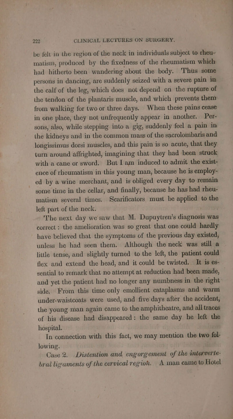 be felt in the region of the neck in individuals subject to rheu- matism, produced by the fixedness of the rheumatism which had hitherto been wandering about the body. Thus some persons in dancing, are suddenly seized with a severe pain in the calf of the leg, which does not depend on ‘the rupture of the tendon of the plantaris muscle, and which prevents them from walking for two or three days. When these pains cease in one place, they not unfrequently appear in another. Per- sons, also, while stepping into a gig, suddenly feel a pain in the kidneys and in the common mass of the sacrolombaris and longissimus dorsi muscles, and this pain is so acute, that they turn around affrighted, imagining that they had been struck with a cane or sword. But I am induced to admit the exist- ence of rheumatism in this young man, because he is employ- ed by a wine merchant, and is obliged every day to remain some time in the cellar, and finally, because he has had rheu- matism several times. Scarificators must be applied to the left part of the neck. a The next day we saw that M. Dupuytren’s diagnosis was correct : the amelioration was so great that one could hardly | have believed that the symptoms of the previous day existed, unless he had seen them. Although the neck was still a little tense, and slightly turned to the left, the patient could flex and extend the head, and it could be twisted. It is es- sential to remark that no attempt at reduction had been made, — and yet the patient had no longer any numbness in the right side. From this time only emollient cataplasms and warm under-waistcoats were used, and five days after the accident, the young man again came to the amphitheatre, and all traces of his disease had disappeared: the same day he left the hospital. In connection with this fact, we may mention the two fol- lowing. Case 2. Distention and, engorgement of the interverte- bral ligaments of the cervical region. A man came to Hotel
