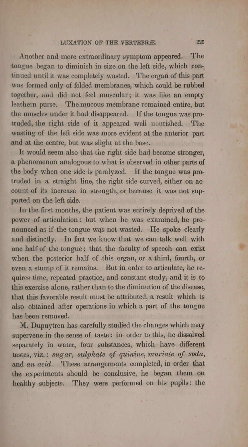Another and more extraordinary symptom appeared. ‘The tongue began to diminish in size on the left side, which con- tinued until it was completely wasted. The organ of this part was formed only of folded membranes, which could be rubbed together, aud did not feel muscular; it was like an empty leathern purse. ‘The mucous membrane remained entire, but the muscles under it had disappeared. If the tongue was pro- truded, the right side of it appeared well nourished. 'The wasting of the left side was more evident at the anterior part and at the centre, but was slight at the base. It would seem also that ihe right side had become stronger, a phenomenon analogous to what is observed in other parts of the body when one side is paralyzed. If the tongue was pro- truded in a straight line, the right side curved, either on ac- count of its increase in strength, or because it was not sup- ported on the left side. In the first months, the patient was entirely deprived of the power of articulation: but when he was examined, he pro- nounced as if the tongue was not wasted. He spoke clearly and distinctly. In fact we know that we can talk well with one half of the tongue: that the faculty of speech can exist when the posterior half of this organ, or a third, fourth, or even a stump of it remains. But in order to articulate, he re- quires time, repeated practice, and constant study, and it is to this exercise alone, rather than to the diminution of the disease, that this favorable result must be attributed, a result which is also obtained after operations in which a part of the tongue has been removed. M. Dupuytren has carefully studied the changes which may superyene in the sense of taste: in order to this, he dissolved separately in water, four substances, which have different tastes, viz.: sugar, sulphate of quinine, muriaie of soda, and an acid. These arrangements completed, in order that the experiments should be conclusive, he began them on healthy subjects. They were performed on his pupils: the —