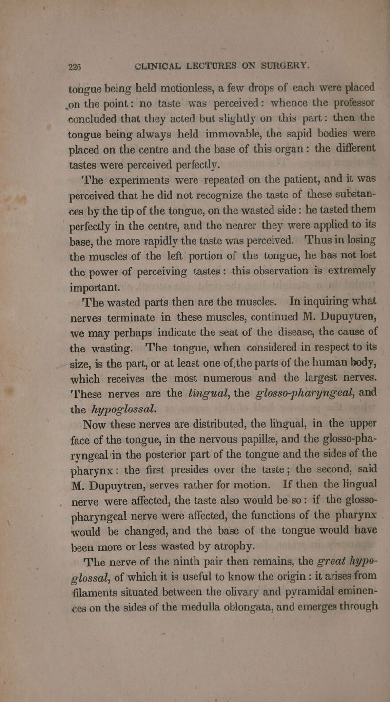 tongue being held motionless, a few drops of each were placed on the point: no taste was perceived: whence the professor concluded that they acted but slightly on this part: then the tongue being always held immovable, the sapid bodies were placed on the centre and the base of this organ: the different tastes were perceived perfectly. The experiments were repeated on the patient, and it was perceived that he did not recognize the taste of these substan- ces by the tip of the tongue, on the wasted side : he tasted them perfectly in the centre, and the nearer they were applied to its base, the more rapidly the taste was perceived. ‘Thus in losing the muscles of the left portion of the tongue, he has not lost the power of perceiving tastes: this observation is extremely important. | The wasted parts then are the muscles. In inquiring what nerves terminate in these muscles, continued M. Dupuytren, we may perhaps indicate the seat of the disease, the cause of the wasting. The tongue, when considered in respect to its size, is the part, or at least one of,the parts of the human body, which receives the most numerous and the largest nerves. These nerves are the lingual, the glosso-pharyngeal, and the hypoglossal. Now these nerves are disteibinted the lingual, in the upper face of the tongue, in the nervous papillæ, and the glosso-pha- ryngeal'in the posterior part of the tongue and the sides of the pharynx: the first presides over the taste; the second, said M. Dupuytren, serves rather for motion. If then the lingual nerve were affected, the taste also would be so: if the glosso- pharyngeal nerve were affected, the functions of the pharynx would be changed, and the base of the tongue would have been more or less wasted by atrophy. The nerve of the ninth pair then remains, the great hypo- glossal, of which it is useful to know the origin : it arises from filaments situated between the olivary and pyramidal eminen- ces on the sides of the medulla oblongata, and emerges through