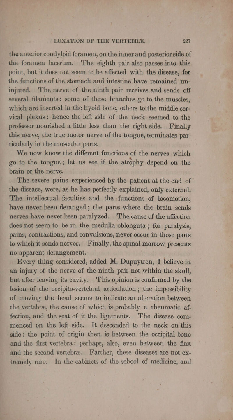 the anterior condyloid foramen, on the inner and posterior side of the foramen lacerum. 'The eighth pair also passes into this point, but it does not seem to be affected with the disease, for the functions of the stomach and intestine have remained un- injured. ‘he nerve of the ninth pair receives and sends off several filaments: some of these branches go to the muscles, which are inserted in the hyoid bone, others to the middle cer- — vical plexus: hence the left side of the neck seemed to the professor nourished a little less than the right side. Finally this nerve, the true motor nerve of the tongue, terminates par- ticularly in the muscular parts. We now know the different functions of the nerves which go to the tongue; let us see if the atrophy depend on the brain or the nerve. The severe pains experienced by the patient at the end of the disease, were, as he has perfectly explained, only external. The intellectual faculties and the functions of locomotion, have never been deranged; the parts where the brain sends nerves have never been paralyzed. ‘The cause of the affection does not seem to be in the medulla oblongata ; for paralysis, pains, contractions, and convulsions, never occur in those parts to which it sends nerves. Finally, the spinal marrow presents no apparent derangement. Every thing considered, added M. Dupuytren, I believe in an injury of the nerve of the ninth pair not within the skull, but after leaving its cavity. ‘This opinion is confirmed by the lesion of the occipito-vertebral articulation ; the impossibility of moving the head seems to indicate an alteration between the vertebrae, the cause of which is probably a rheumatic af. fection, and the seat of it the ligaments. 'l'he disease com- menced on the left side. It descended to the neck on this side: the point of origin then is between the occipital bone and the first vertebra: perhaps, also, even between the first and the second vertebræ. Farther, these diseases are not ex- tremely rare. In the cabinets of the school of medicine, and
