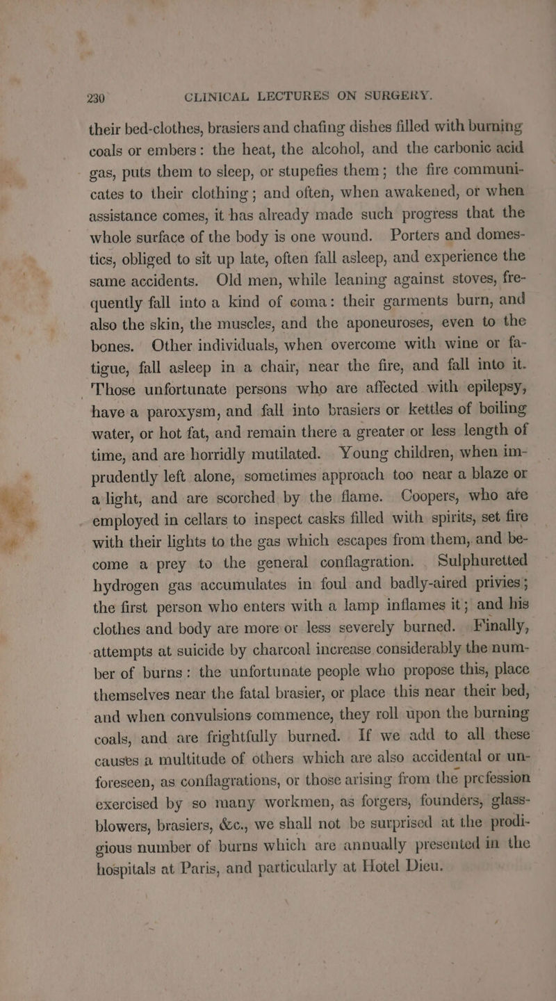 > their bed-clothes, brasiers and chafing dishes filled with burning coals or embers: the heat, the alcohol, and the carbonic acid gas, puts them to sleep, or stupefies them; the fire communi- cates to their clothing ; and often, when awakened, or when assistance comes, it has already made such progress that the whole surface of the body is one wound. Porters and domes- tics, obliged to sit up late, often fall asleep, and experience the same accidents. Old men, while leaning against stoves, fre- quently fall into a kind of coma: their garments burn, and also the skin, the muscles, and the aponeuroses, even to the bones. Other individuals, when overcome with wine or fa- tigue, fall asleep in a chair, near the fire, and fall into it. have a paroxysm, and fall into brasiers or kettles of boiling water, or hot fat, and remain there a greater or less length of time, and are horridly mutilated. Young children, when im- prudently left alone, sometimes approach too near a blaze or alight, and are scorched by the flame. Coopers, who are employed i in cellars to inspect casks filled with spirits, set fire with their lights to the gas which escapes from them, and be- come a prey to the general conflagration. _ Sulphuretted hydrogen gas ‘accumulates in foul and badly-aired privies ; the first person who enters with a lamp inflames it; and his clothes and body are more or less severely burned. Finally, ber of burns: the unfortunate people who propose this, place themselves near the fatal brasier, or place this near their bed, and when convulsions commence, they roll upon the burning coals, and are frightfully burned. If we add to all these causes a multitude of others which are also accidental or un- foreseen, as conflagrations, or those arising from the prefession exercised by so many workmen, as forgers, founders, glass- blowers, brasiers, &amp;c., we shall not be surprised at the prodi- gious number of burns which are annually presented in the hospitals at Paris, and particularly at Hotel Dieu.