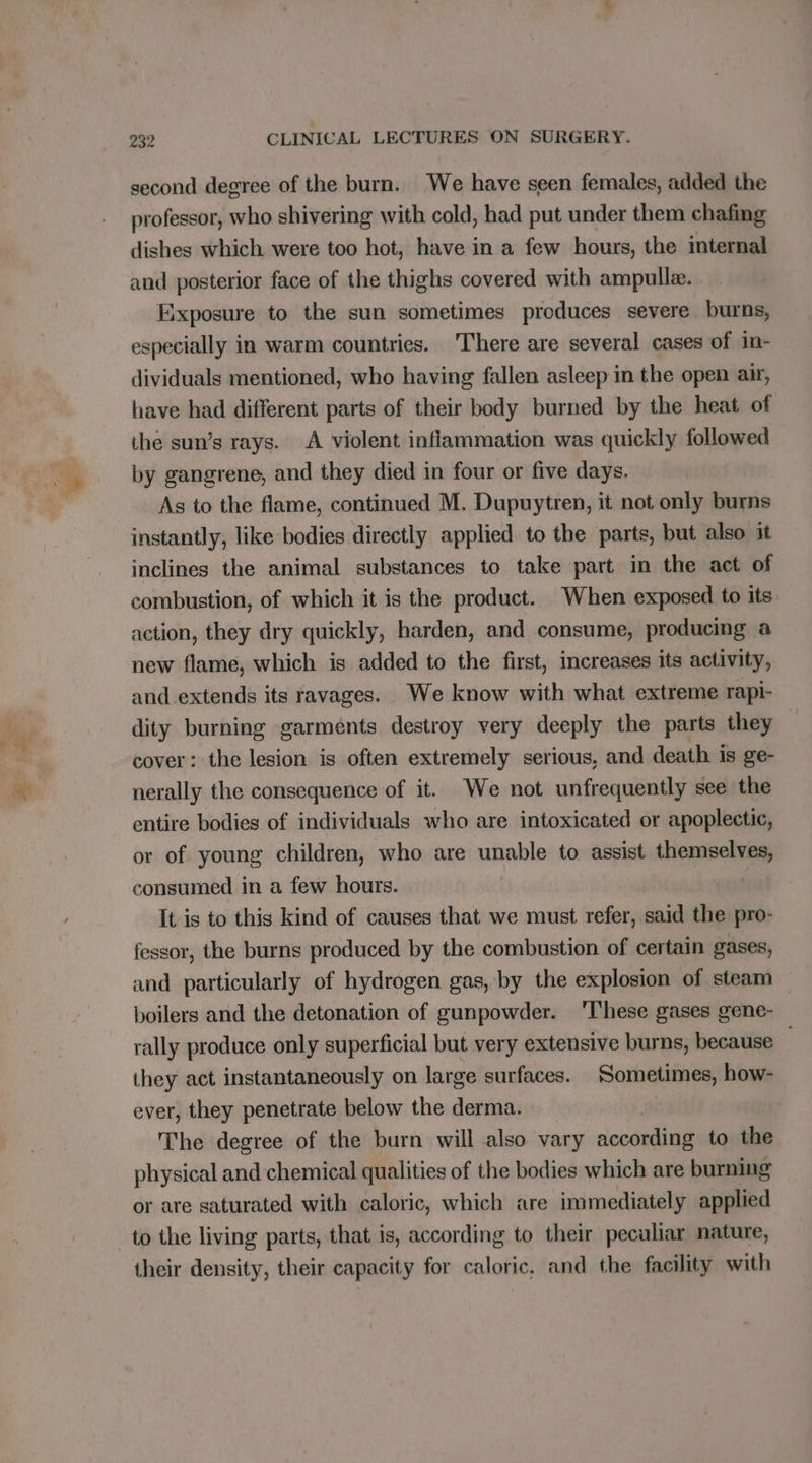 second degree of the burn. We have seen females, added the professor, who shivering with cold, had put under them chafing dishes which. were too hot, have in a few hours, the internal and posterior face of the thighs covered with ampulle. Exposure to the sun sometimes produces severe burns, especially in warm countries. There are several cases of in- dividuals mentioned, who having fallen asleep in the open air, have had different parts of their body burned by the heat of ihe sun’s rays. A violent inflammation was quickly followed by gangrene, and they died in four or five days. As to the flame, continued M. Dupuytren, it not only burns instantly, like bodies directly applied to the parts, but also it inclines the animal substances to take part in the act of combustion, of which it is the product. When exposed to its action, they dry quickly, harden, and consume, producing a new flame, which is added to the first, increases its activity, and extends its ravages. We know with what extreme rapi- dity burning garments destroy very deeply the parts they cover: the lesion is often extremely serious, and death is ge- nerally the consequence of it. We not unfrequently see the entire bodies of individuals who are intoxicated or apoplectic, or of young children, who are unable to assist Hayes consumed in a few hours. It is to this kind of causes that we must refer, said the pro- fessor, the burns produced by the combustion of certain gases, and particularly of hydrogen gas, by the explosion of steam boilers and the detonation of gunpowder. ‘These gases gene- rally produce only superficial but very extensive burns, because they act instantaneously on large surfaces. Sometimes, how- ever, they penetrate below the derma. The degree of the burn will also vary second to the physical and chemical qualities of the bodies which are burning or are saturated with caloric, which are immediately applied their density, their capacity for caloric, and the facility with
