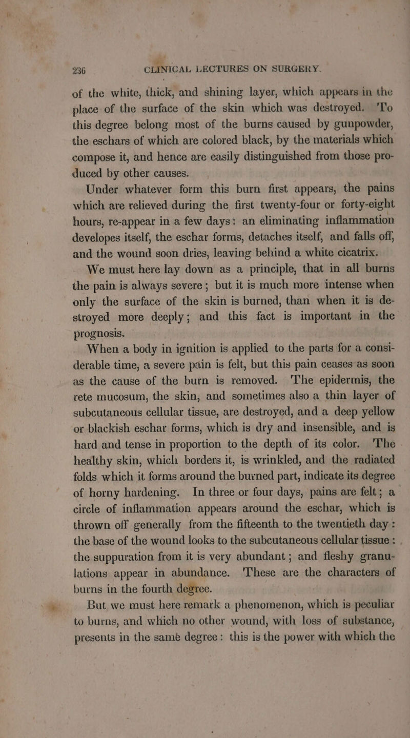 a « 236 CLINICAL LECTURES ON SURGERY. of the white, thick, and shining layer, which appears in the place of the surface of the skin which was destroyed. Fo this degree belong most of the burns caused by gunpowder, the eschars of which are colored black, by the materials which compose it, and hence are easily distinguished from those pro- duced by other causes. Under whatever form this burn first appears, the pains which are relieved during the first twenty-four or forty-eight hours, re-appear in a few days: an eliminating inflammation developes itself, the eschar forms, detaches itself, and falls off, and the wound soon dries, leaving behind a white cicatrix. We must here lay down as a principle, that in all burns the pain is always severe ; but it is much more intense when only the surface of the skin is burned, than when it is de- stroyed more deeply; and this fact is important in the prognosis. When a body in ignition is applied to the parts for a consi- derable time, a severe pain is felt, but this pain ceases as soon as the cause of the burn is removed. 'The epidermis, the rete mucosum, the skin, and sometimes also a thin layer of subcutaneous cellular tissue, are destroyed, and a deep yellow or blackish eschar forms, which is dry and insensible, and is hard and tense in proportion to the depth of its color. ‘The healthy skin, which borders it, is wrinkled, and the radiated folds which it forms around the burned part, indicate its degree of horny hardening. In three or four days, pains are felt; a circle of inflammation appears around the eschar, which is thrown off generally from the fifteenth to the twentieth day : the base of the wound looks to the subcutaneous cellular tissue : the suppuration from it is very abundant ; and fleshy granu- lations appear in abundance. 'These are the characters of burns in the fourth degree. But we must here remark a phenomenon, which is peculiar to burns, and which no other wound, with loss of substance, presents in the same degree: this is the power with whieh the