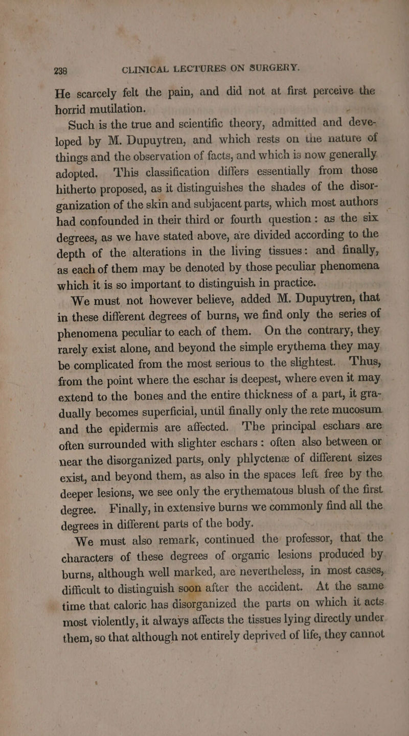 He scarcely felt the pain, and did not at first perceive. the horrid mutilation. ‘13 408 Such is the true and scientific theory, admitted and deve- loped by M. Dupuytren, and which rests on ihe nature of things and the observation of facts, and which is now generally. adopted, ‘This classification differs essentially from those hitherto proposed, as it distinguishes the shades of the disor- ganization of the skin and subjacent parts, which most authors had confounded in their third or fourth question : as the six degrees, as we have stated above, are divided according to the depth of the alterations in the living tissues: and finally, as each of them may be denoted by those peculiar phenomena which it is so important to distinguish in practice. We must not however believe, added M. Dupuytren, that in these different degrees of burns, we find only the series of phenomena peculiar to each of them. On the contrary, they rarely exist alone, and beyond the simple erythema they may. be complicated from the most serious to the slightest. Thus, from the point where the eschar is deepest, where even it may. extend to the bones and the entire thickness of a part, it gra- dually becomes superficial, until finally only the rete mucosum. and the epidermis are affected. The principal eschars, are often surrounded with slighter eschars : often also between. or | near the disorganized parts, only phlyctenæ of different sizes exist, and beyond them, as also in the spaces left free by the deeper lesions, we see only the erythematous blush of the first degree. Finally, in extensive burns we commonly find all the degrees in different parts of the body. We must also remark, continued the professor, that the — characters of these degrees of organic lesions produced by burns, although well marked, are nevertheless, in most cases, difficult to distinguish soon after the accident. At the same time that caloric has disorganized the parts on which it acts most violently, it always affects the tissues lying directly under them, so that although not entirely deprived of life, they cannot