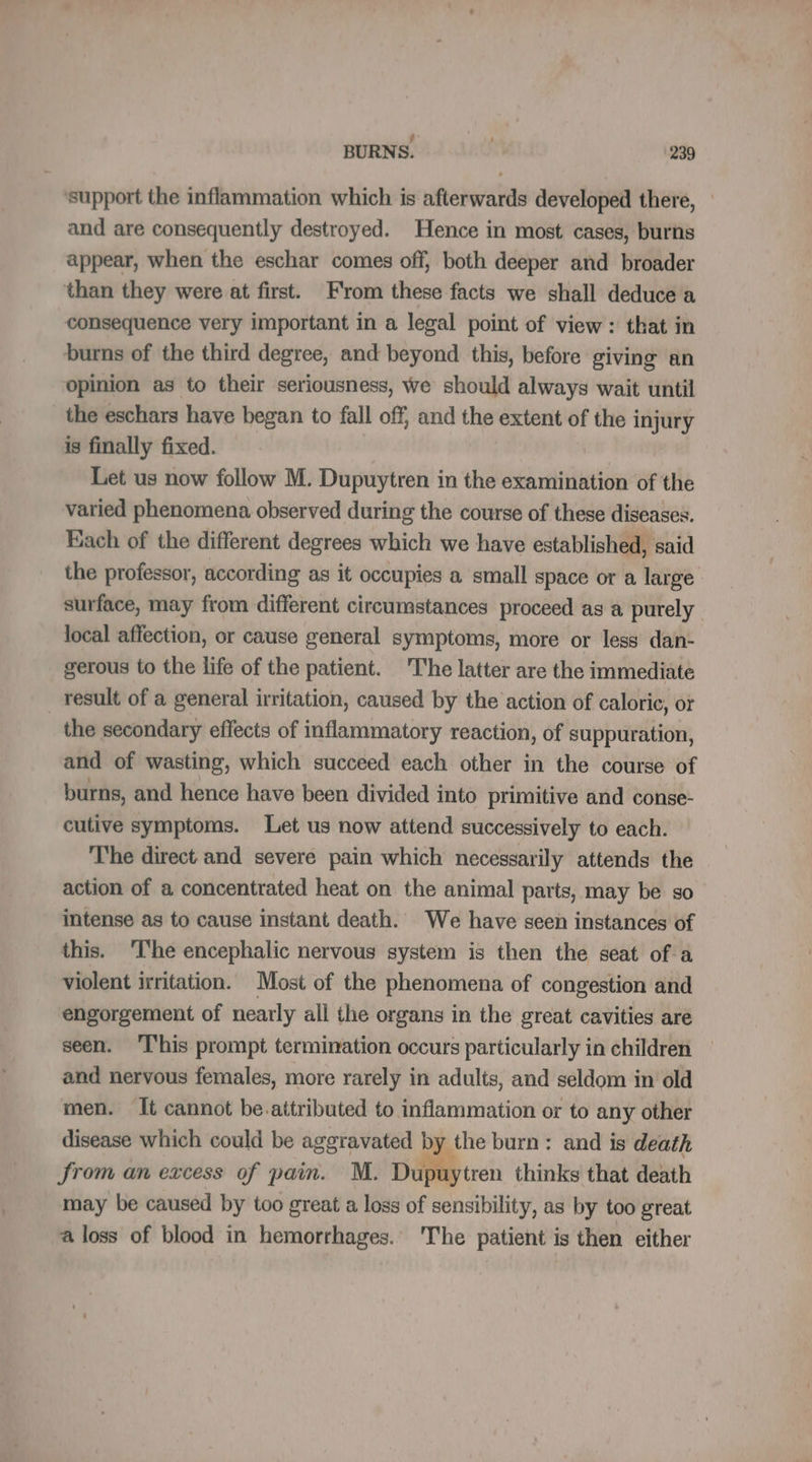 support the inflammation which is afterwards developed there, and are consequently destroyed. Hence in most cases, burns appear, when the eschar comes off, both deeper and broader than they were at first. From these facts we shall deduce a consequence very important in a legal point of view: that in burns of the third degree, and beyond this, before giving an opinion as to their seriousness, we should always wait until the eschars have began to fall off, and the extent of the injury is finally fixed. Let us now follow M. Dupuytren in the examination of the varied phenomena observed during the course of these diseases. Each of the different degrees which we have established, said the professor, according as it occupies a small space or a large surface, may from different circumstances proceed as a purely local affection, or cause general symptoms, more or less dan- gerous to the life of the patient. The latter are the immediate _ result of a general irritation, caused by the action of caloric, or the secondary effects of inflammatory reaction, of suppuration, and of wasting, which succeed each other in the course of burns, and hence have been divided into primitive and conse- cutive symptoms. Let us now attend successively to each. The direct and severe pain which necessarily attends the action of a concentrated heat on the animal parts, may be so intense as to cause instant death. We have seen instances of this. The encephalic nervous system is then the seat of a violent irritation. Most of the phenomena of congestion and engorgement of nearly all the organs in the great cavities are seen. This prompt termination occurs particularly in children and nervous females, more rarely in adults, and seldom in old men. It cannot be.attributed to inflammation or to any other disease which could be aggravated by the burn: and is death from an excess of pain. M. Dupuytren thinks that death may be caused by too great a loss of sensibility, as by too great a loss of blood in hemorrhages. The patient is then either