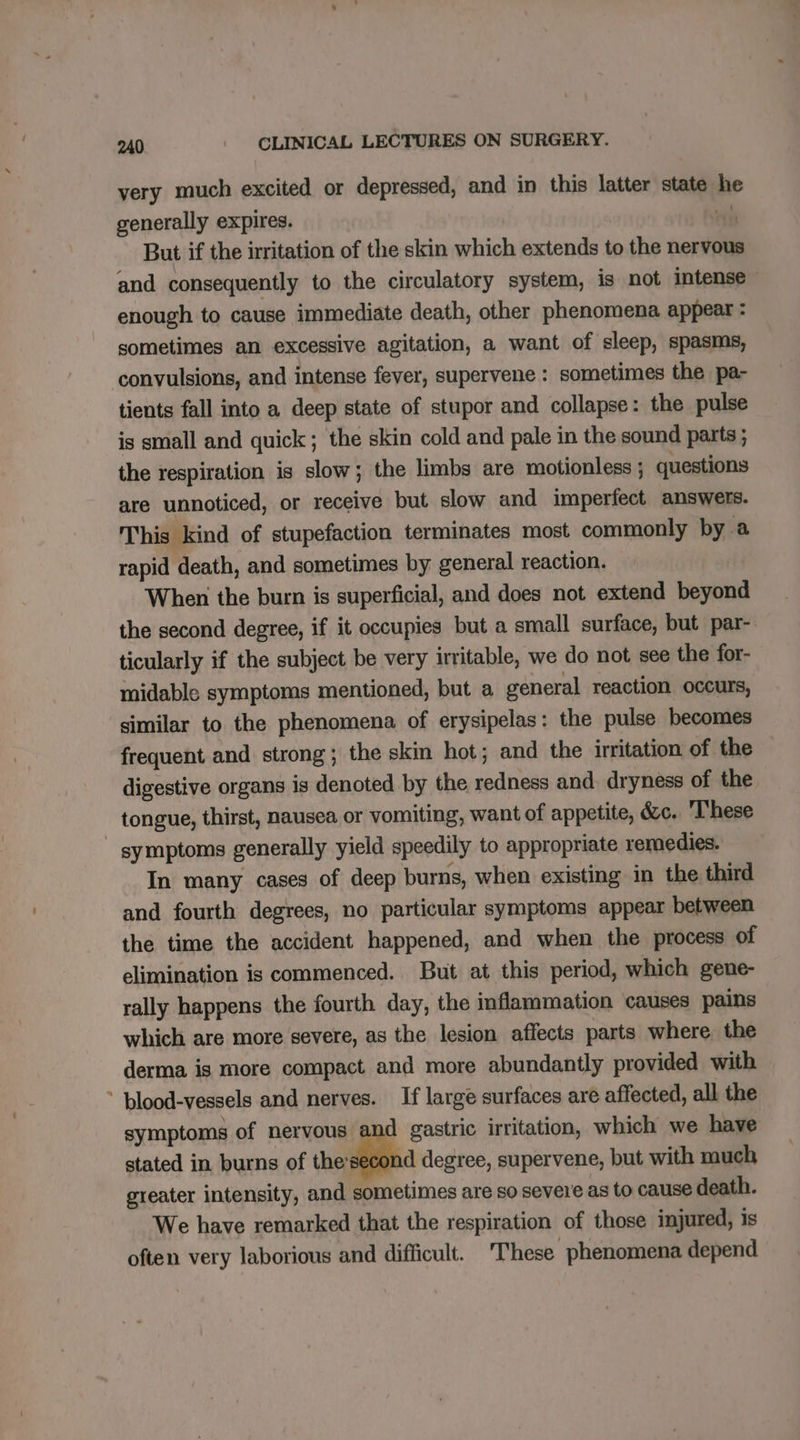 very much excited or depressed, and in this latter state he generally expires. vin But if the irritation of the skin which extends to the nervous and consequently to the circulatory system, is not intense ~ enough to cause immediate death, other phenomena appear : sometimes an excessive agitation, a want of sleep, spasms, convulsions, and intense fever, supervene : sometimes the pa- tients fall into a deep state of stupor and collapse: the pulse is small and quick; the skin cold and pale in the sound parts ; the respiration is slow; the limbs are motionless ; questions are unnoticed, or receive but slow and imperfect answers. This kind of stupefaction terminates most commonly by a rapid death, and sometimes by general reaction. When the burn is superficial, and does not extend beyond the second degree, if it occupies but a small surface, but par- ticularly if the subject be very irritable, we do not see the for- midable symptoms mentioned, but a general reaction occurs, similar to the phenomena of erysipelas: the pulse becomes frequent and strong; the skin hot; and the irritation of the © digestive organs is denoted by the redness and dryness of the tongue, thirst, nausea or vomiting, want of appetite, &amp;c. These - symptoms generally yield speedily to appropriate remedies. In many cases of deep burns, when existing in the third and fourth degrees, no particular symptoms appear between the time the accident happened, and when the process of elimination is commenced. But at this period, which gene- rally happens the fourth day, the inflammation causes pains which are more severe, as the lesion affects parts where the derma is more compact and more abundantly provided with * blood-vessels and nerves. If large surfaces are affected, all the symptoms of nervous and gastric irritation, which we have stated in burns of thesecond degree, supervene, but with much greater intensity, and sometimes are so severe as to cause death. We have remarked that the respiration of those injured, is often very laborious and difficult. These phenomena depend