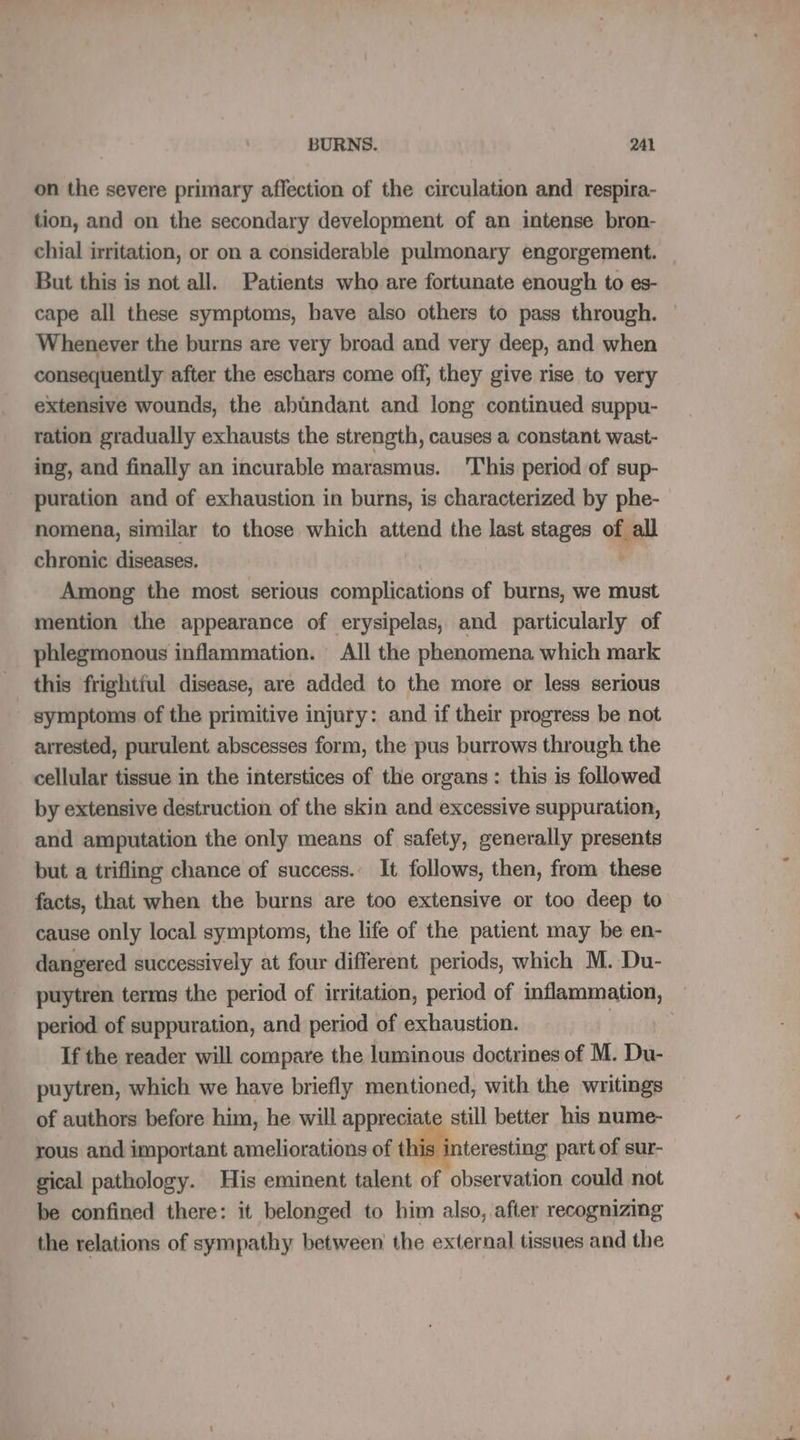 on the severe primary affection of the circulation and respira- tion, and on the secondary development of an intense bron- chial irritation, or on a considerable pulmonary engorgement. But this is not all. Patients who are fortunate enough to es- cape all these symptoms, have also others to pass through. Whenever the burns are very broad and very deep, and when consequently after the eschars come off, they give rise to very extensive wounds, the abundant and long continued suppu- ration gradually exhausts the strength, causes a constant wast- ing, and finally an incurable marasmus. T'his period of sup- puration and of exhaustion in burns, is characterized by phe- nomena, similar to those which attend the last stages of all chronic diseases. Among the most serious complications of burns, we must mention the appearance of erysipelas, and particularly of phlegmonous inflammation. All the phenomena which mark this frightful disease, are added to the more or less serious symptoms of the primitive injury: and if their progress be not arrested, purulent abscesses form, the pus burrows through the cellular tissue in the interstices of the organs: this is followed by extensive destruction of the skin and excessive suppuration, and amputation the only means of safety, generally presents but a trifling chance of success. It follows, then, from these facts, that when the burns are too extensive or too deep to cause only local symptoms, the life of the patient may be en- dangered successively at four different. periods, which M. Du- puytren terms the period of irritation, period of inflammation, — period of suppuration, and period of exhaustion. but If the reader will compare the luminous doctrines of M. Du- puytren, which we have briefly mentioned, with the writings of authors before him, he will appreciate still better his nume- rous and important ameliorations of this interesting part of sur- gical pathology. His eminent talent of observation could not be confined there: it belonged to him also, after recognizing the relations of sympathy between the external tissues and the