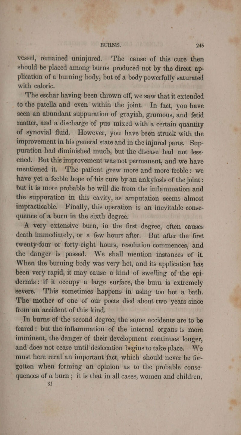 vessel, remained uninjured. The cause of this cure then should be placed among burns produced not by the direct ap- plication of a burning body, but of a body powerfully saturated with caloric. | T'he eschar having been thrown off, we saw that it extended to the patella and even within the joint. In fact, you have seen an abundant suppuration of grayish, grumous, and fetid matter, and a discharge of pus mixed with a certain quantity of synovial fluid. However, you have been struck with the improvement in his general state and in the injured parts. Sup- puration had diminished much, but the disease had not less- ened. But this improvement was not permanent, and we have mentioned it. The patient grew more and more feeble: we have yet a feeble hope of his cure by an ankylosis of the joint: _ but it is more probable he will die from the inflammation and the suppuration in this cavity, as amputation seems almost impracticable. Finally, this operation is an inevitable conse- quence of a burn in the sixth degree. A very extensive burn, in the first degree, often causes death immediately, or a few hours after. But after the first twenty-four or forty-eight hours, resolution commences, and the danger is passed. We shall mention instances of it. When the burning body was very hot, and its application has been very rapid, it may cause a kind of swelling of the epi- dermis: if it occupy a large surface, the burn is extremely severe. ‘I‘his sometimes happens in using too hot a bath. The mother of one of our poets died about two years since from an accident of this kind. Tn burns of the second degree, the same accidents are to be feared : but the inflammation of the internal organs is more imminent, the danger of their development continues longer, and does not cease until desiccation begins to take place. We must here recal an important fact, which should never be for- gotten when forming an opinion as to the probable conse- * quences of a burn ; it is that in all cases, women and children, 31