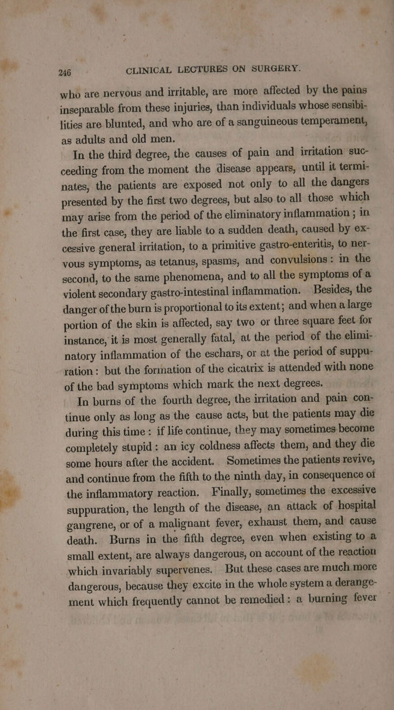 1 246 CLINICAL LECTURES ON SURGERY. who are nervous and irritable, are more affected by the pains inseparable from these injuries, than individuals whose sensibi- lities are blunted, and who are of a sanguineous temperament, as adults and old men. | In the third degree, the causes of pain and irritation suc- ceeding from the moment the disease appears, until it termi- nates, the patients are exposed not only to all the dangers presented by the first two degrees, but also to all those which may arise from the period of the eliminatory inflammation ; in the first case, they are liable to a sudden death, caused by ex- cessive general irritation, to a primitive gastro-enteritis, to ner- vous symptoms, as tetanus, spasms, and convulsions: in the second, to the same phenomena, and to all the symptoms of a violent secondary gastro-intestinal inflammation. Besides, the danger of the burn is proportional to its extent; and when a large portion of the skin is affected, say two or three square feet for instance, it is most generally fatal, at the period of the elimi- natory inflammation of the eschars, or at the period of suppu- ration: but the formation of the cicatrix is attended with none of the bad symptoms which mark the next degrees. In burns of the fourth degree, the irritation and pain con- tinue only as long as the cause acts, but the patients may die during this time : if life continue, they may sometimes become completely stupid: an icy coldness affects them, and they die some hours after the accident. Sometimes the patients revive, and continue from the fifth to the ninth day, in consequence ot the inflammatory reaction. Finally, sometimes the excessive suppuration, the length of the disease, an attack of hospital gangrene, or of a malignant fever, exhaust them, and cause death. Burns in the fifth degree, even when existing to a small extent, are always dangerous, on account of the reaction which invariably supervenes. But these cases are much more dangerous, because they excite in the whole system a derange- ment which frequently cannot be remedied : a burning fever