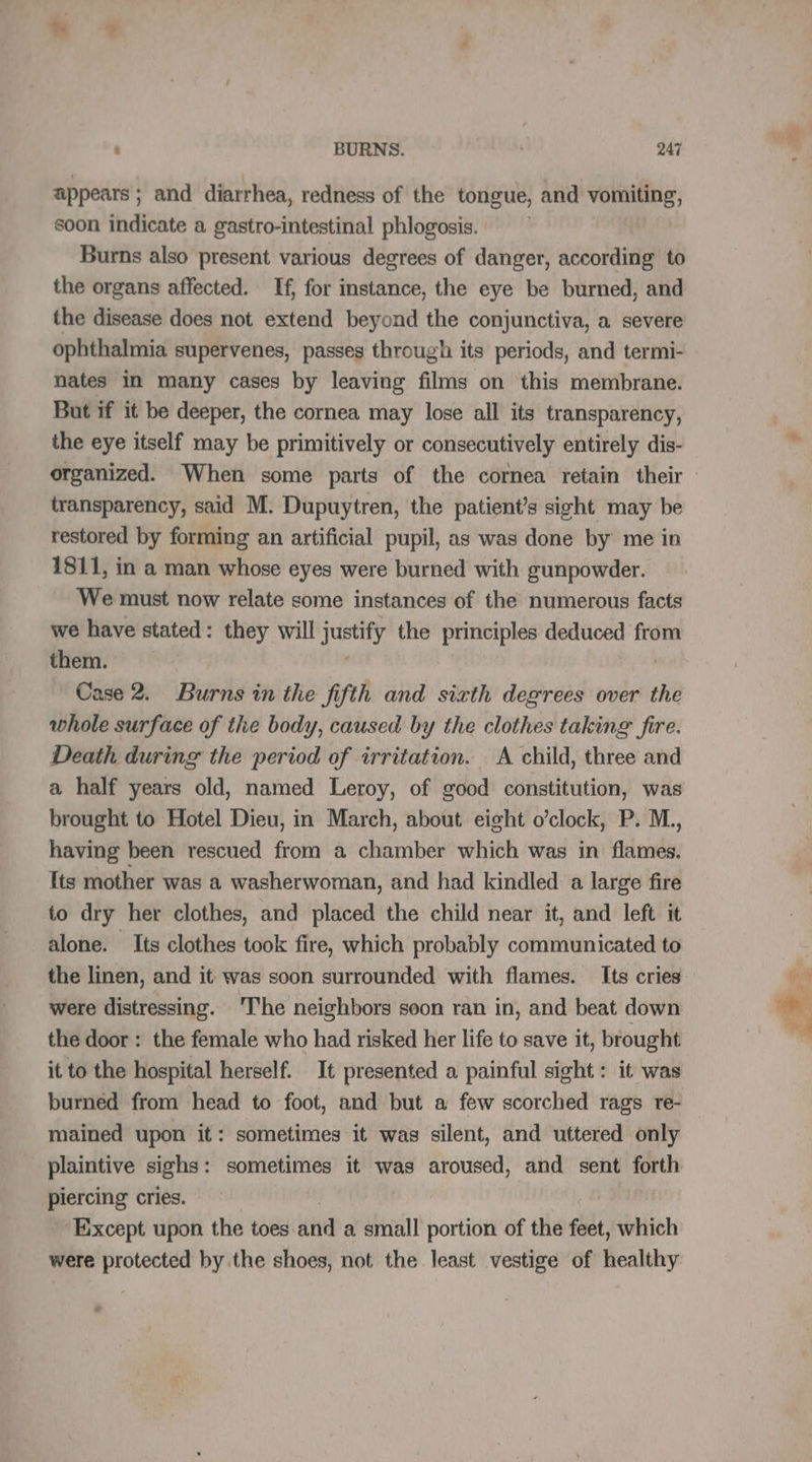 appears ; and diarrhea, redness of the tongue, and vomiting, soon indicate a gastro-intestinal phlogosis. Burns also present various degrees of danger, according to the organs affected. If, for instance, the eye be burned, and the disease does not extend beyond the conjunctiva, a severe ophthalmia supervenes, passes through its periods, and termi- nates in many cases by leaving films on this membrane. But if it be deeper, the cornea may lose all its transparency, the eye itself may be primitively or consecutively entirely dis- organized. When some parts of the cornea retain their » transparency, said M. Dupuytren, the patient’s sight may be restored by forming an artificial pupil, as was done by me in 1811, in a man whose eyes were burned with gunpowder. We must now relate some instances of the numerous facts we have stated: they will justify the principles deduced from them. Case 2. Burns in the fifth and sixth degrees over the whole surface of the body, caused by the clothes taking fire. Death during the period of irritation. A child, three and a half years old, named Leroy, of good constitution, was brought to Hotel Dieu, in March, about eight o’clock, P. M. having been rescued from a chamber which was in flames. Its mother was a washerwoman, and had kindled a large fire to dry her clothes, and placed the child near it, and left it alone. Its clothes took fire, which probably communicated to the linen, and it was soon surrounded with flames. Its cries were distressing. The neighbors soon ran in, and beat down the door : the female who had risked her life to save it, brought it to the hospital herself. It presented a painful sight: it was burned from head to foot, and but a few scorched rags re- mained upon it: sometimes it was silent, and uttered only plaintive sighs: sometimes it was aroused, and sent forth piercing cries. Except upon the toes. ie a small portion of the feet, which were protected by the shoes, not the least vestige of healthy