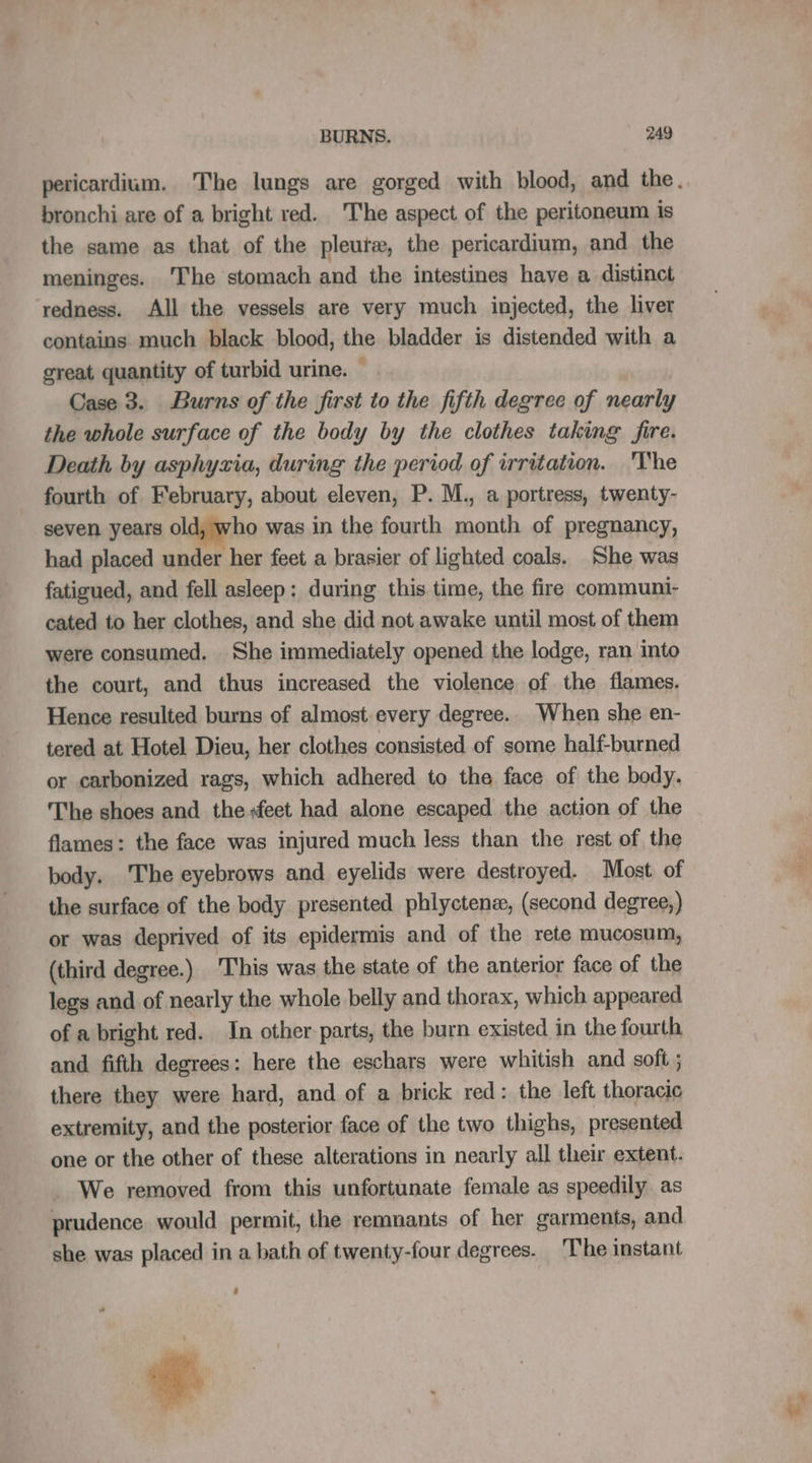 pericardium. The lungs are gorged with blood, and the. bronchi are of a bright red. The aspect of the peritoneum is the same as that of the pleutæ, the pericardium, and the meninges. 'The stomach and the intestines have a distinct redness. All the vessels are very much injected, the liver contains much black blood, the bladder is distended with a great quantity of turbid urine. — Case 3. Burns of the first to the fifth degree of nearly the whole surface of the body by the clothes taking fire. Death by asphyxia, during the period of irritation. The fourth of February, about eleven, P. M., a portress, twenty- seven years old, who was in the fourth month of pregnancy, had placed under her feet a brasier of lighted coals. She was fatigued, and fell asleep: during this time, the fire communi- cated to her clothes, and she did not awake until most of them were consumed. She immediately opened the lodge, ran into the court, and thus increased the violence of the flames. Hence resulted burns of almost every degree.. When she en- tered at Hotel Dieu, her clothes consisted of some half-burned or carbonized rags, which adhered to the face of the body. The shoes and the feet had alone escaped the action of the flames: the face was injured much less than the rest of the body. The eyebrows and eyelids were destroyed. Most of the surface of the body presented phlyctenæ, (second degree,) or was deprived of its epidermis and of the rete mucosum, (third degree.) This was the state of the anterior face of the legs and of nearly the whole belly and thorax, which appeared of a bright red. In other parts, the burn existed in the fourth and fifth degrees: here the eschars were whitish and soft ; there they were hard, and of a brick red: the left thoracic extremity, and the posterior face of the two thighs, presented one or the other of these alterations in nearly all their extent. . We removed from this unfortunate female as speedily as prudence would permit, the remnants of her garments, and she was placed in a bath of twenty-four degrees. The instant +