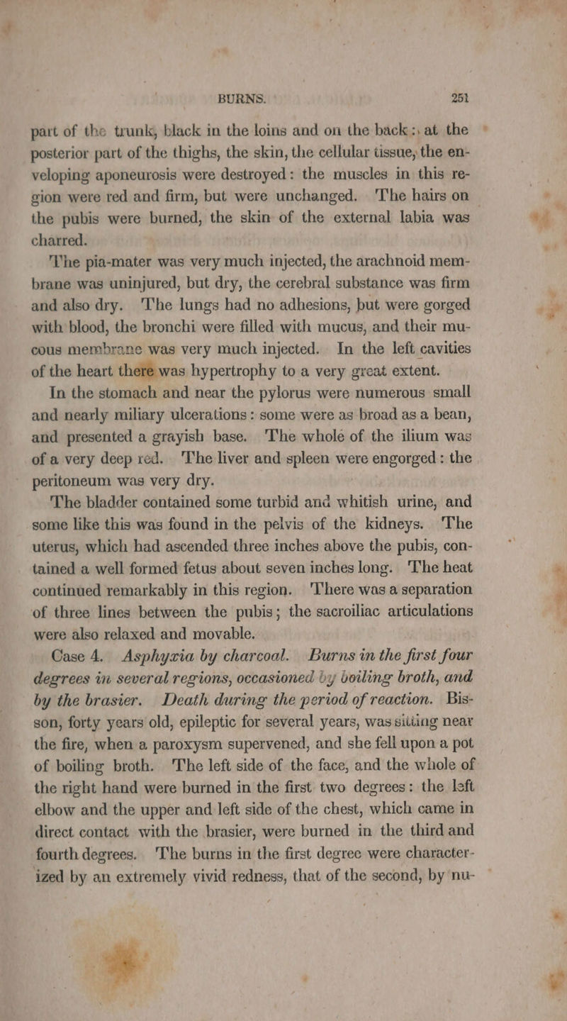 part of the trunk, black in the loins and on the back :, at the posterior part of the thighs, the skin, the cellular tissue, the en- veloping aponeurosis were destroyed: the muscles in this re- the pubis were burned, the skin of the external labia was charred. | The pia-mater was very much injected, the arachnoid mem- brane was uninjured, but dry, the cerebral substance was firm and also dry. ‘The lungs had no adhesions, but were gorged with blood, the bronchi were filled with mucus, and their mu- cous membrane was very much injected. In the left cavities of the heart there was hypertrophy to a very great extent. In the stomach and near the pylorus were numerous small and nearly miliary ulcerations : some were as broad as a bean, and presented a grayish base. ‘The whole of the ilium was of a very deep red. The liver and spleen were engorged: the peritoneum was very dry. The bladder contained some turbid and whitish urine, and some like this was found in the pelvis of the kidneys. The uterus, which had ascended three inches above the pubis, con- tained a well formed fetus about seven inches long. ‘The heat continued remarkably in this region. ‘T’here was a separation of three lines between the pubis; the sacroiliac articulations were also relaxed and movable. Case 4 Asphyzia by charcoal. Burns in the first four degrees in several regions, occasioned by boiling broth, and by the brasier. Death during the period of reaction. Bis- son, forty years old, epileptic for several years, was sitting near the fire, when a paroxysm supervened, and she fell upon a pot the right hand were burned in the first two degrees: the left elbow and the upper and left side of the chest, which came in direct contact with the brasier, were burned in the third and fourth degrees. The burns in the first degree were character- ized by an extremely vivid redness, that of the second, by nu- # 14 ! “