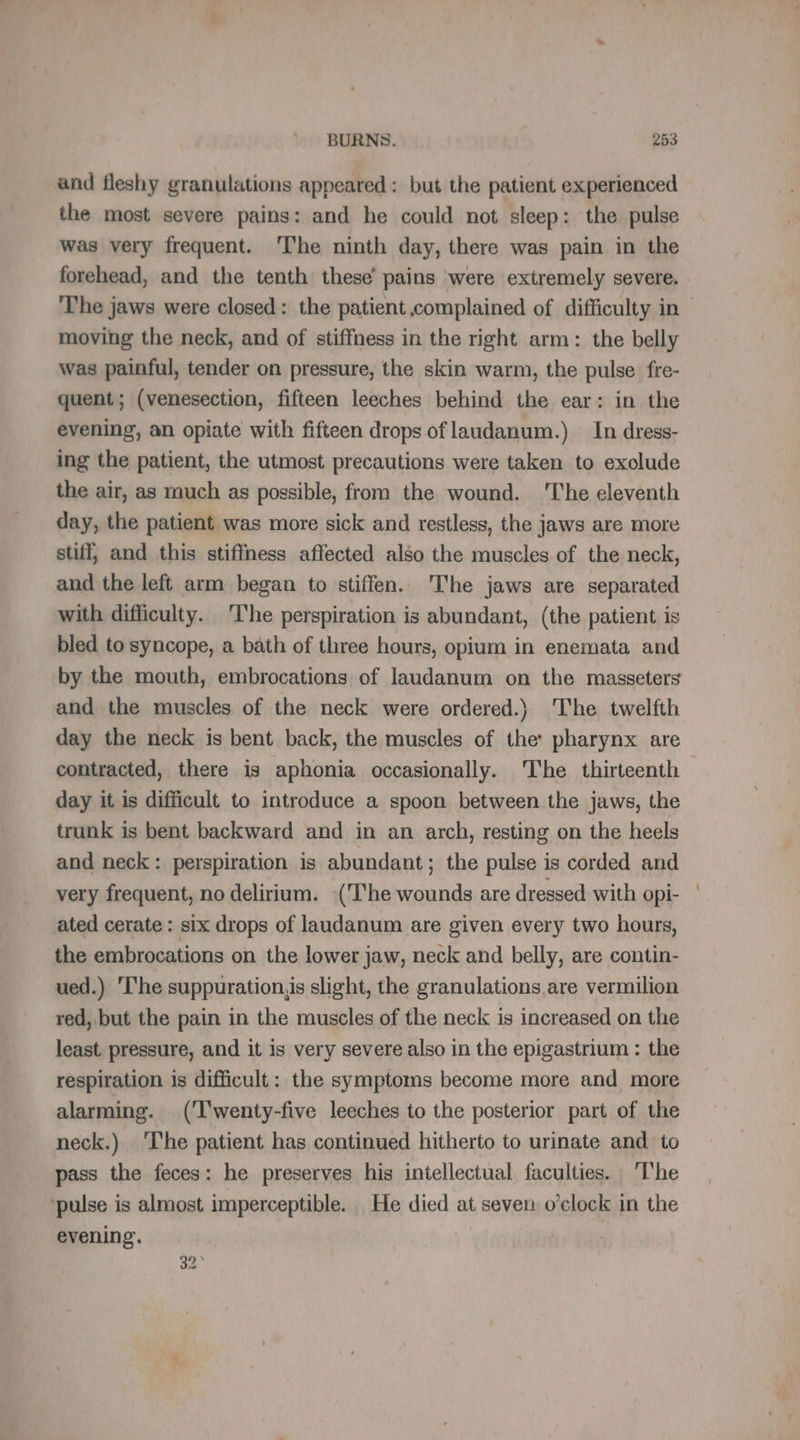 and fleshy granulations appeared: but the patient experienced the most severe pains: and he could not sleep: the pulse was very frequent. ‘The ninth day, there was pain in the forehead, and the tenth these’ pains were extremely severe. The jaws were closed: the patient complained of difficulty in moving the neck, and of stiffness in the right arm: the belly was painful, tender on pressure, the skin warm, the pulse fre- quent; (venesection, fifteen leeches behind the ear: in the evening, an opiate with fifteen drops of laudanum.) In dress- ing the patient, the utmost precautions were taken to exolude the air, as much as possible, from the wound. ‘The eleventh day, the patient was more sick and restless, the jaws are more stiff, and this stiffness affected also the muscles of the neck, and the left arm began to stiffen. The jaws are separated with difficulty. The perspiration is abundant, (the patient is bled to syncope, a bath of three hours, opium in enemata and by the mouth, embrocations of laudanum on the masseters and the muscles of the neck were ordered.) The twelfth day the neck is bent back, the muscles of the’ pharynx are contracted, there is aphonia occasionally. The thirteenth day it is difficult to introduce a spoon between the jaws, the trunk is bent backward and in an arch, resting on the heels and neck: perspiration is abundant; the pulse is corded and very frequent, no delirium. (‘The wounds are dressed with OPI- ated cerate : six drops of laudanum are given every two hours, the embrocations on the lower jaw, neck and belly, are contin- ued.) The suppuration,is slight, the granulations are vermilion red, but the pain in the muscles of the neck is increased on the least pressure, and it is very severe also in the epigastrium : the respiration is difficult: the symptoms become more and more alarming. (T'wenty-five leeches to the posterior part of the neck.) The patient has continued hitherto to urinate and to pass the feces: he preserves his intellectual faculties. The ‘pulse is almost imperceptible. He died at seven o'clock in the evening. | 32
