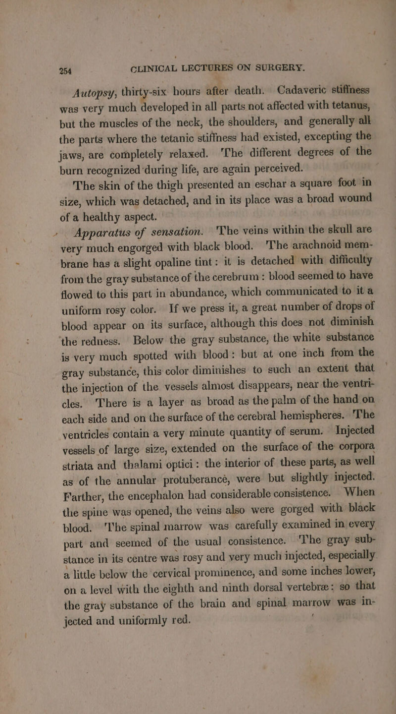 Autopsy, thirty-six hours after death. Cadaveric stiffness was very much developed in all parts not affected with tetanus, but the muscles of the neck, the shoulders, and generally all the parts where the tetanic stiffness had existed, excepting the jaws, are completely relaxed. The different degrees of the burn recognized ‘during life, are again perceived. | The skin of the thigh presented an eschar a square foot in size, which was detached, and in its place was a broad wound of a healthy aspect. - . Apparatus of sensation. The veins within the skull are _ very much engorged with black blood. The arachnoid mem- brane has a slight opaline tint: it is detached with difficulty from the gray substance of the cerebrum : blood seemed to have flowed to this part in abundance, which communicated to it a uniform rosy color. If we press it, a great number of drops of blood appear on its surface, although this does not diminish ‘the redness. Below the gray substance, the white substance — is very much spotted with blood: but at one inch from the gray substance, this color diminishes to such an extent that the injection of the vessels almost disappears, near the ventri- cles. There is a layer as broad as the palm of the hand on each side and on the surface of the cerebral hemispheres. The ventricles contain a very minute quantity of serum. Injected vessels of large size, extended on the surface of the corpora striata and thalami optici: the interior of these parts, as well as of the annular protuberancé, were but slightly injected. Farther, the encephalon had considerable consistence. When. the spine was opened, the veins also were gorged with black blood. ‘he spinal marrow was carefully examined in every part and seemed of the usual consistence. ‘The gray sub- stance in its centre was rosy and very much injected, especially a little below the cervical prominence, and some inches lower, on a level with the eighth and ninth dorsal vertebræ: so that the gray substance of the brain and spinal marrow was in- jected and uniformly red.