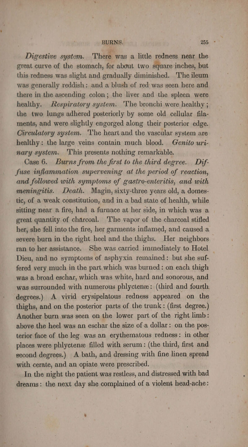 Digestive system. There was a little redness near the great curve of the stomach, for about two square inches, but this redness was slight and gradually diminished. The ileum was generally reddish: and a blush of red was seen here and there in the ascending colon; the liver and the spleen were healthy. Respiratory system. 'The bronchi were healthy ; the two lungs adhered posteriorly by some old cellular fila- ments, and were slightly engorged along their posterior edge. Circulatory system. ‘The heart and the vascular system are healthy: the large veins contain much blood. Genito uri- nary system. This presents nothing remarkable. Case 6. Burns from the first to the third degree... Dif- fuse inflammation supervening at the period of reaction, and followed with symptoms of gastro-enteritis, and with meningitis. Death. Magin, sixty-three years old, a domes- tic, of a weak constitution, and in a bad state of health, while sitting near a fire, had a furnace at her side, in which was a great quantity of charcoal. ‘The vapor of the charcoal stifled her, she fell into the fire, her garments inflamed, and caused a severe burn in the right heel and the thighs. Her neighbors Dieu, and no symptoms of asphyxia remained: but she suf- fered very much in the part which was burned: on each thigh was a broad eschar, which was white, hard and sonorous, and degrees.) A vivid erysipelatous redness appeared on the thighs, and on the posterior parts of the trunk: (first degree.) Another burn was seen on the lower part of the right limb: above the heel was an eschar the size of.a dollar: on the pos- terior face of the leg was an erythematous redness: in other places were phlyctenæ filled with serum: (the third, first and second degrees.) A bath, and dressing with fine linen spread with cerate, and an opiate were prescribed. In the night the patient was restless, and distressed with bad dreams: the next day she complained of a violent head-ache: