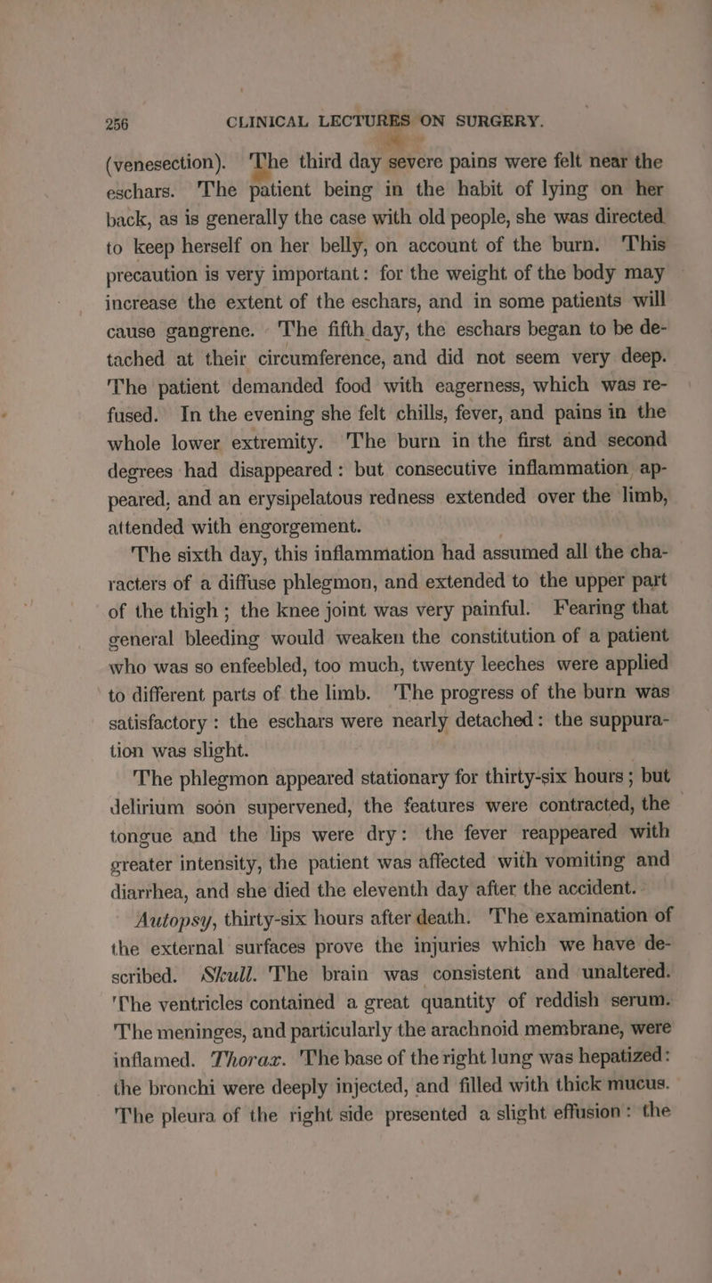 (venesection). ‘The third ain meres pains were felt near the eschars. The patient being in the habit of lying on her back, as is generally the case with old people, she was directed to keep herself on her belly, on account of the burn. This precaution is very important: for the weight of the body may increase the extent of the eschars, and in some patients will cause gangrene. The fifth day, the eschars began to be de- tached at their circumference, and did not seem very deep. The patient demanded food with eagerness, which was re- fused. In the evening she felt chills, fever, and pains in the whole lower extremity. The burn in the first and second degrees had disappeared: but consecutive inflammation ap- peared, and an erysipelatous redness extended over the limb, attended with engorgement. The sixth day, this inflammation had assumed all the cha- racters of a diffuse phlegmon, and extended to the upper part of the thigh ; the knee joint was very painful. Fearing that general bleeding would weaken the constitution of a patient who was so enfeebled, too much, twenty leeches were applied to different parts of the limb. 'The progress of the burn was satisfactory : the eschars were nearly detached: the suppura- tion was slight. ds: The phlegmon appeared stationary for thirty-six hours ; but delirium soon supervened, the features were contracted, the tongue and the lips were dry: the fever reappeared with greater intensity, the patient was affected with vomiting and diarrhea, and she died the eleventh day after the accident. Autopsy, thirty-six hours after death. The examination of the external surfaces prove the injuries which we have de- scribed. Skull. The brain was consistent and ‘unaltered. 'The ventricles contained a great quantity of reddish serum. The meninges, and particularly the arachnoid membrane, were inflamed. Thorax. The base of the right lung was hepatized: the bronchi were deeply injected, and filled with thick mucus. The pleura of the right side presented a slight effusion: the