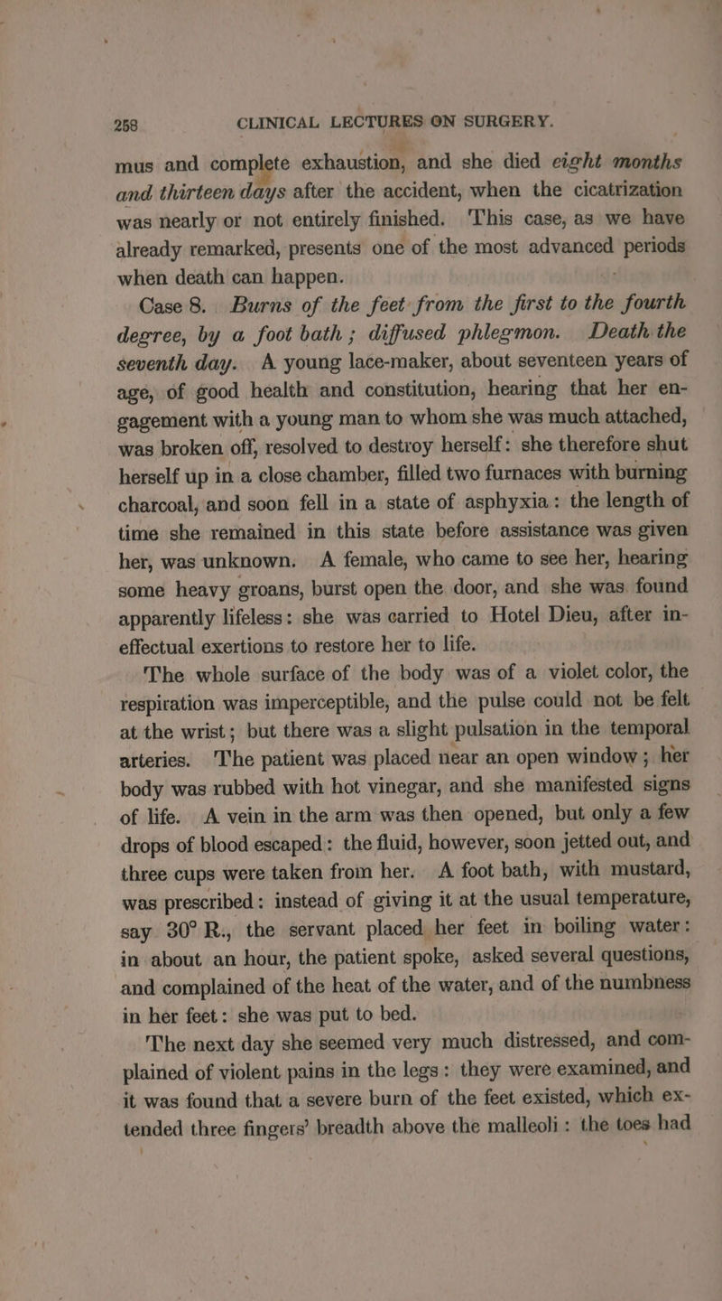 mus and complete exhaustion, and she died eight months and thirteen days after the accident, when the cicatrization was nearly or not entirely finished. This case, as we have already remarked, presents one of the most advanced ‘pe when death can happen. Case 8. Burns of the feet from the first to the pees degree, by a foot bath ; diffused phlegmon. Death the seventh day. A young lace-maker, about seventeen years of age, of good health and constitution, hearing that her en- gagement with a young man to whom she was much attached, was broken off, resolved to destroy herself: she therefore shut herself up in a close chamber, filled two furnaces with burning charcoal, and soon fell in a state of asphyxia: the length of time she remained in this state before assistance was given her, was unknown. A female, who came to see her, hearing some heavy groans, burst open the door, and she was. found apparently lifeless: she was carried to Hotel Dieu, after in- effectual exertions to restore her to life. The whole surface of the body was of a violet color, the respiration was imperceptible, and the pulse could not be felt | at the wrist; but there was a slight pulsation in the temporal arteries. ‘The patient was placed near an open window; her body was rubbed with hot vinegar, and she manifested signs of life. A vein in the arm was then opened, but only a few drops of blood escaped: the fluid, however, soon jetted out, and three cups were taken from her. A foot bath, with mustard, was prescribed : instead of giving it at the usual temperature, say 30° R., the servant placed her feet in boiling water: in about an hour, the patient spoke, asked several questions, and complained of the heat of the water, and of the numbness in her feet: she was put to bed. The next day she seemed very much distressed, and com- plained of violent pains in the legs: they were examined, and it was found that a severe burn of the feet existed, which ex- tended three fingers’ breadth above the malleoli : the toes had :