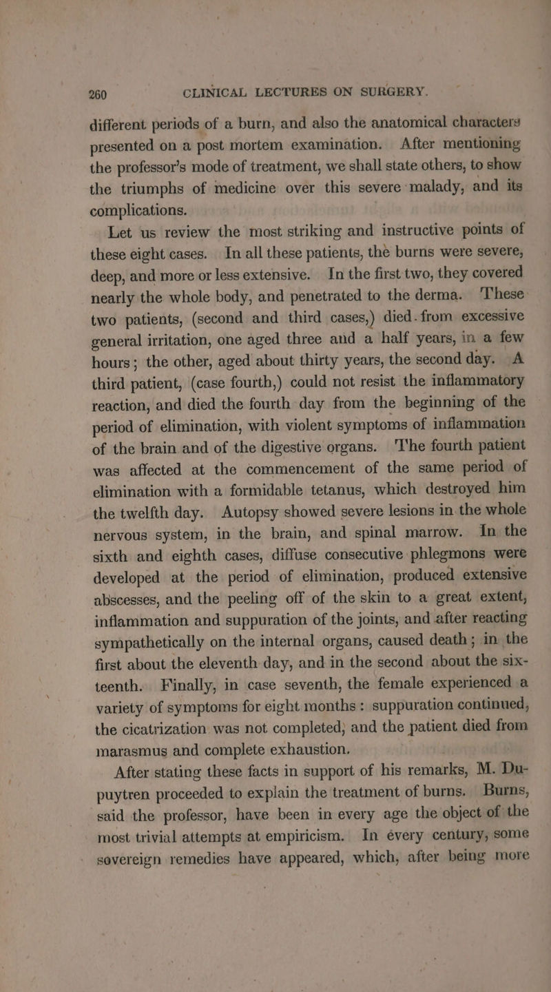 different periods of a burn, and also the anatomical characters presented on a post mortem examination. After mentioning the professor’s mode of treatment, we shall state others, to show the triumphs of medicine over this severe malady, and its complications. Let us review the most striking and instructive points of these eight cases. In all these patients, the burns were severe, deep, and more or less extensive. In the first two, they covered nearly the whole body, and penetrated to the derma. These two patients, (second and third cases,) died. from excessive general irritation, one aged three and a half years, in a few hours ; the other, aged about thirty years, the second day. A third patient, (case fourth,) could not resist the inflammatory reaction, and died the fourth day from the beginning of the period of elimination, with violent symptoms of inflammation of the brain and of the digestive organs. ‘T'he fourth patient was affected at the commencement of the same period of elimination with a formidable tetanus, which destroyed him the twelfth day. Autopsy showed severe lesions in. the whole nervous system, in the brain, and spinal marrow. In the sixth and eighth cases, diffuse consecutive phlegmons were developed at the period of elimination, produced extensive abscesses, and the peeling off of the skin to a great extent, inflammation and suppuration of the joints, and after reacting sympathetically on the internal organs, caused death ; in the first about the eleventh day, and in the second about the six- teenth. Finally, in case seventh, the female experienced a variety of symptoms for eight months : suppuration continued, the cicatrization was not completed; and the patient died from marasmus and complete exhaustion. After stating these facts in support of his remise M. Du- puytren proceeded to explain the treatment of burns. Burns, said the professor, have been in every age the object of the most trivial attempts at empiricism. In évery century, some sovereign remedies have appeared, which, after being more