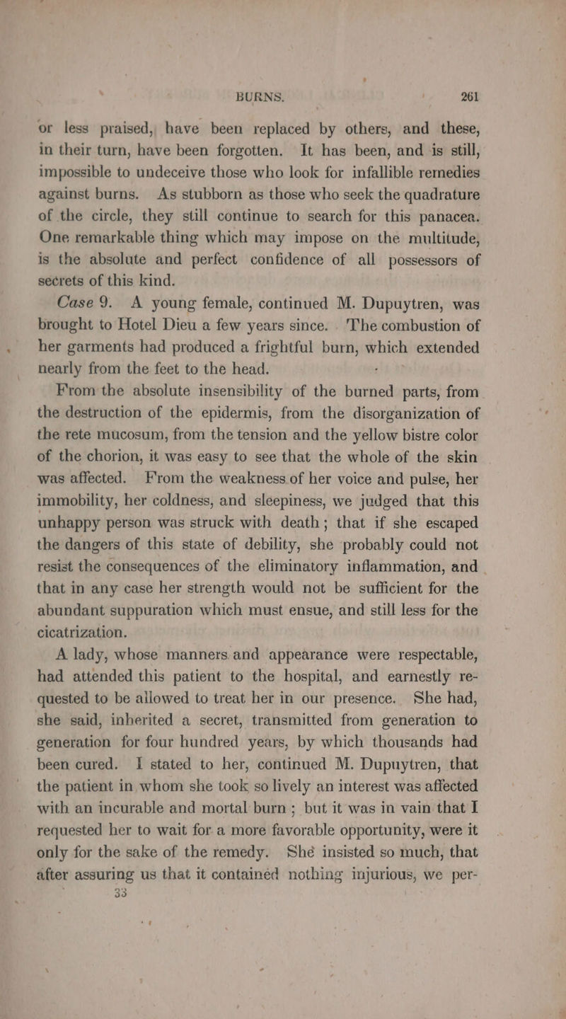 or less praised, have been replaced by others, and these, in their turn, have been forgotten. It has been, and is still, impossible to undeceive those who look for infallible remedies against burns. As stubborn as those who seek the quadrature of the circle, they still continue to search for this panacea. One remarkable thing which may impose on the multitude, is the absolute and perfect confidence of all possessors of secrets of this kind. Case 9. A young female, continued M. Dupuytren, was brought to Hotel Dieu a few years since. . The combustion of her garments had produced a frightful burn, ich extended nearly from the feet to the head. From the absolute insensibility of the burned parts, from the destruction of the epidermis, from the disorganization of the rete mucosum, from the tension and the yellow bistre color of the chorion, it was easy to see that the whole of the skin | was affected. From the weakness of her voice and pulse, her immobility, her coldness, and sleepiness, we judged that this unhappy person was struck with death; that if she escaped the dangers of this state of debility, she probably could not resist the consequences of the eliminatory inflammation, and that in any case her strength would not be sufficient for the abundant suppuration which must ensue, and still less for the cicatrization. A lady, whose manners.and appearance were respectable, had attended this patient to the hospital, and earnestly re- quested to be allowed to treat her in our presence. She had, she said, inherited a secret, transmitted from generation to generation for four hundred years, by which thousands had been cured. I stated to her, continued M. Dupuytren, that the patient in whom she took so lively an interest was affected with an incurable and mortal burn ; but it was in vain that I requested her to wait for a more favorable opportunity, were it only for the sake of the remedy. Shé insisted so much, that after assuring us that it contained nothing injurious, we per- 33