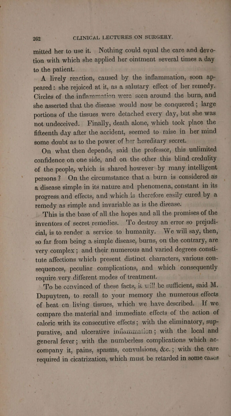 mitted her to use it. Nothing could equal the care and deyo- tion with which she applied her ointment several times a day to the patient.. A lively reaction, caused by the inflammation, soon ap- peared: she rejoiced at it, as a salutary effect of her remedy. Circles of the inflammation were seen around the burn, and she asserted that the disease would now be conquered ; large portions of the tissues were detached every day, but she was not undeceived. Finally, death alone, which took place the fifteenth day after the accident, seemed to raise in her mind some doubt as to the power of her hereditary secret. On what then depends, said the professor, this unlimited confidence on one side, and on the other this blind credulity of the people, which is shared however! by many intelligent persons? On the circumstance that a burn is considered as a disease simple in its nature and phenomena, constant in its progress and effects, and which is therefore easily cured by a remedy as simple and invariable as is the disease. This is the base of all the hopes and all the promises of the inventors of secret remedies. To destroy an error so prejudi- cial, is to render a service to humanity. We will say, then, so far from being a simple disease, burns, on the contrary, are very complex ; and their numerous and varied degrees consti- tute affections which present distinct characters, various con- sequences, peculiar complications, and which : consequently require very different modes of treatment. To be convinced of these facts, it will be sufficient, said M. Dupuytren, to recall to your memory the numerous effects of heat on living tissues, which we have described. If we compare the material and immediate effects of the action of caloric with its consecutive effects; with the eliminatory, sup- purative, and ulcerative inflammation; with the local and general fever; with the numberless complications which vac- company it, pains, spasms, convulsions, &amp;c. ; with the, care required in cicatrization, which must be retarded in some cases