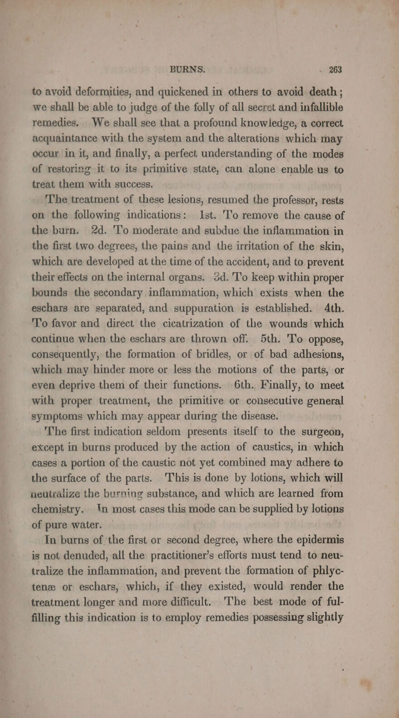 to avoid deformities, and quickened in others to avoid death ; we shall be able to judge of the folly of all secret and infallible remedies. We shall see that a profound knowledge, a correct acquaintance with the system and the alterations which may occur in it, and finally, a perfect understanding of the modes of restoring it to its primitive state, can alone enable us to treat them with success. The treatment of these lesions, resumed the professor, rests on the following indications: Ist. To remove the cause of the burn. 2d. To moderate and subdue the inflammation in the first two degrees, the pains and the irritation of the skin, which are developed at the time of the accident, and to prevent their effects on the internal organs. 3d. To keep within proper bounds the secondary inflammation, which exists when the eschars are separated, and suppuration is established. 4th. To favor and direct the cicatrization of the wounds which continue when the eschars are thrown off. 5th. To oppose, consequently, the formation of bridles, or of bad adhesions, which may hinder more or less the motions of the parts, or even deprive them of their functions. 6th. Finally, to meet with proper treatment, the primitive or consecutive general symptoms which may appear during the disease. The first indication seldom presents itself to the surgeon, except in burns produced by the action of caustics, in which cases a portion of the caustic not yet combined may adhere to the surface of the parts. This is done by lotions, which will neutralize the burning substance, and which are learned from chemistry. {n most cases this mode can be supplied by lotion of pure water. | | | In burns of the first or second degree, where the epidermis is not denuded, all the practitioner’s efforts must tend to neu- tralize the inflammation, and prevent the formation of phlyc- tenæ or eschars, which, if they existed, would render the treatment longer and more difficult. The best mode of ful- filling this indication is to employ remedies possessing slightly