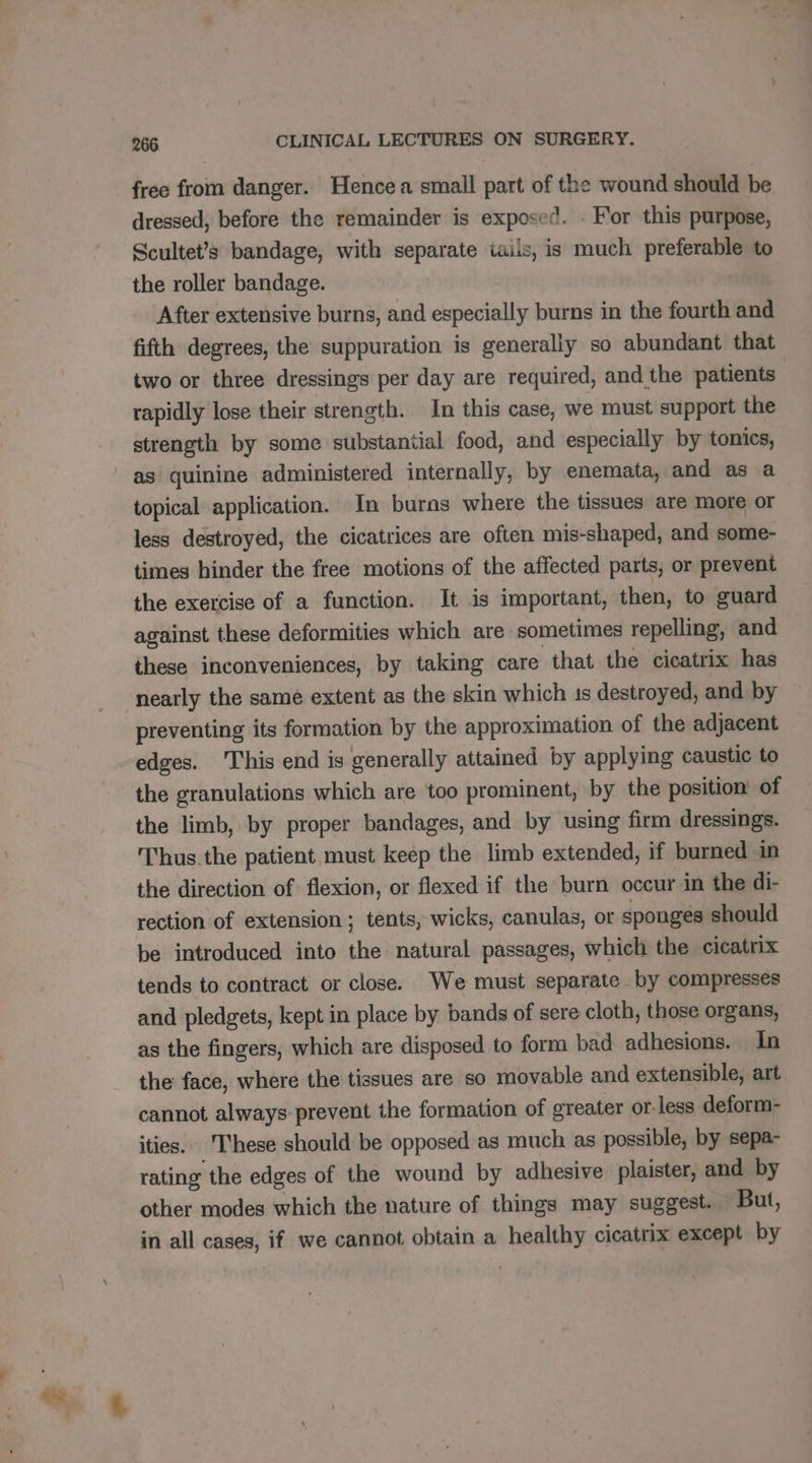 free from danger. Hence a small part of the wound should be dressed, before the remainder is exposed. . For this purpose, Scultet’s bandage, with separate iails, is much preferable to the roller bandage. After extensive burns, and niall burns in the fourth and fifth degrees, the suppuration is generally so abundant that two or three dressings per day are required, and the patients | rapidly lose their strength. In this case, we must support the strength by some substantial food, and especially by tonics, as quinine administered internally, by enemata, and as a topical application. In burns where the tissues are more or less destroyed, the cicatrices are often mis-shaped, and some- times hinder the free motions of the affected parts, or prevent the exercise of a function. It is important, then, to guard against these deformities which are sometimes repelling, and these inconveniences, by taking care that the cicatrix has nearly the same extent as the skin which 1s destroyed, and by preventing its formation by the approximation of the adjacent edges. This end is generally attained by applying caustic to the granulations which are too prominent, by the position of the limb, by proper bandages, and by using firm dressings. Thus.the patient must keep the limb extended, if burned in the direction of flexion, or flexed if the burn occur in the di- rection of extension ; tents, wicks, canulas, or sponges should be introduced into the natural passages, which the cicatrix tends to contract or close. We must separate by compresses and pledgets, kept in place by bands of sere cloth, those organs, as the fingers, which are disposed to form bad adhesions. In the face, where the tissues are so movable and extensible, art cannot always prevent the formation of greater or: less deform- ities. ‘These should be opposed as much as possible, by sepa- rating ‘the edges of the wound by adhesive plaister, and by other modes which the nature of things may suggest. But, in all cases, if we cannot obtain a healthy cicatrix except by