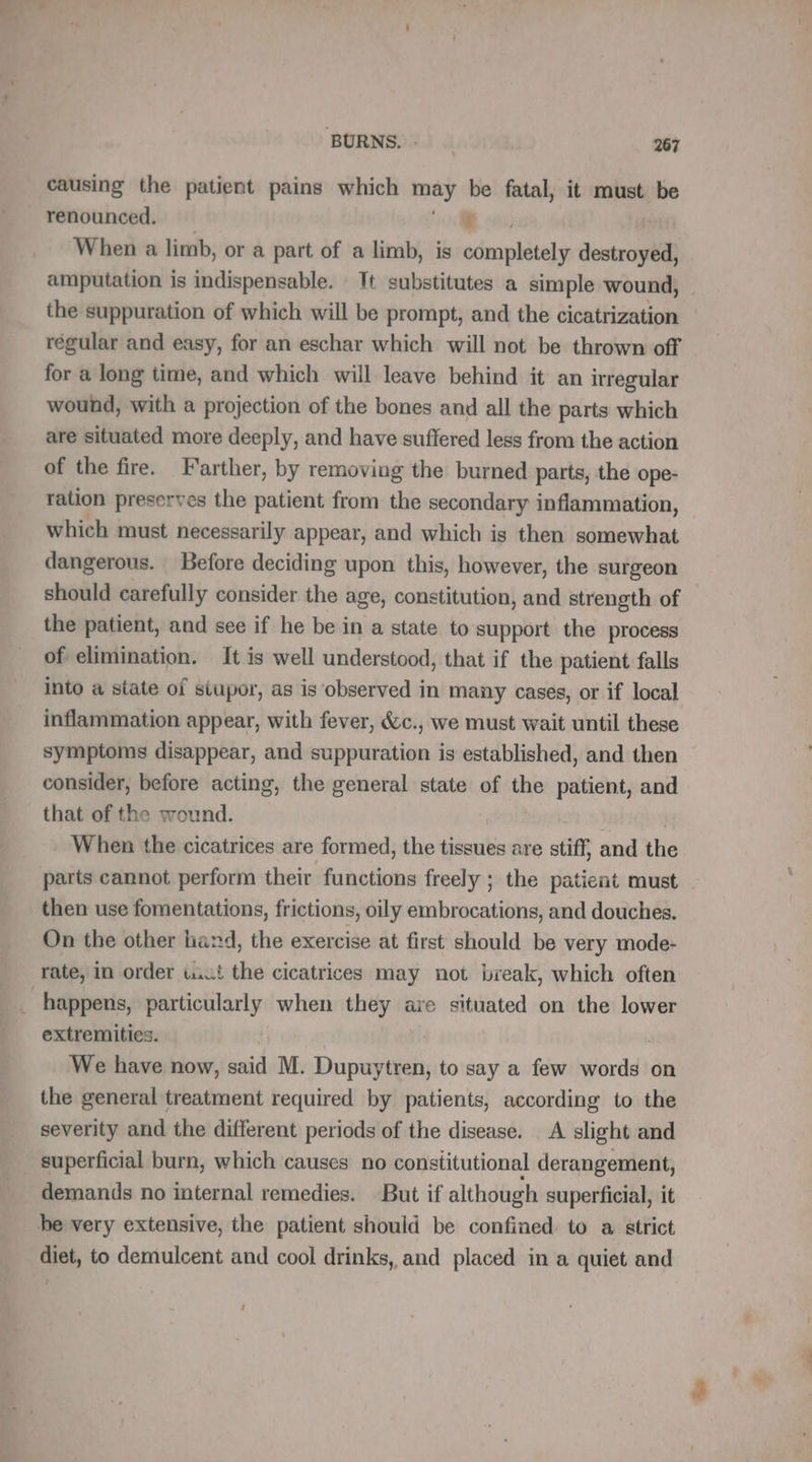 causing the patient pains which may be fatal, it must be renounced. LD En When a limb, or a part of a limb, is completely destroyed, amputation is indispensable. Tt substitutes a simple wound, the suppuration of which will be prompt, and the cicatrization regular and easy, for an eschar which will not be thrown off for a long time, and which will leave behind it an irregular wound, with a projection of the bones and all the parts which are situated more deeply, and have suffered less from the action of the fire. Farther, by removing the burned parts, the ope- ration preserves the patient from the secondary inflammation, which must necessarily appear, and which is then somewhat dangerous. Before deciding upon this, however, the surgeon should carefully consider the age, constitution, and strength of the patient, and see if he be in a state to support the process of elimination. It is well understood, that if the patient falls into a state of siupor, as is observed in many cases, or if local inflammation appear, with fever, &amp;c., we must wait until these symptoms disappear, and suppuration is established, and then consider, before acting, the general state of the patient, and that of the wound. | When the cicatrices are formed, the tissues are stiff, and the parts cannot perform their functions freely ; the patient must then use fomentations, frictions, oily embrocations, and douches. On the other hand, the exercise at first should be very mode- rate, in order uct the cicatrices may not break, which often _ happens, particularly when they are situated on the lower extremities. | We have now, said M. Dupuytren, to say a few words on the general treatment required by patients, according to the severity and the different periods of the disease. A slight and superficial burn, which causes no constitutional derangement, demands no internal remedies. But if although superficial, it be very extensive, the patient should be confined to a strict diet, to demulcent and cool drinks, and placed in a quiet and
