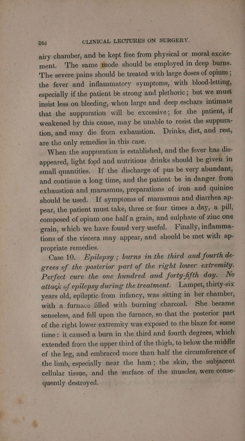 airy chamber, and be kept free from physical or moral excite- ment. The same mode should be employed in deep burns. The severe pains should be treated with large doses of opium ; the fever and inflammatory symptoms, with blood-letting, especially if the patient be strong and plethoric ; but we must insist less on bleeding, when large and deep eschars intimate that the suppuration will be excessive; for the patient, if weakened by this cause, may be unable to resist the suppura- tion, and may die from exhaustion. Drinks, diet, and rest, are the only remedies in this case. / | When the suppuration is established, and the fever has dis- appeared, light food and nutritious drinks should be given in small quantities. If the discharge of pus be very abundant, and continue a long time, and the patient be in danger from exhaustion and marasmus, preparations of iron and quinine should be used. If symptoms of marasmus and diarrhea ap- pear, the patient must take, three or four times a day, a pill, composed of opium one half a grain, and sulphate of zinc one grain, which we have found very useful. Finally, inflamma- tions of the viscera may appear, and should be met with ap- propriate remedies. Case 10. Epilepsy ; burns in the third and fourth de- grees of the posterior part of the right lower extremity. Perfect cure the one hundred and forty-fifth day. No attack of epilepsy during the treatment. Lampet, thirty-six years old, epileptic from infancy, was sitting in her chamber, with a furnace filled with burning charcoal. She became senseless, and fell upon the furnace, so that the posterior part of the right lower extremity was exposed to the blaze for some time: it caused a burn in the third and fourth degrees, which extended from the upper third of the thigh, to below the middle of the leg, and embraced more than half the circumference of the limb, especially near the ham; the skin, the subjacent cellular tissue, and the surface of the muscles, were conse- quently destroyed.