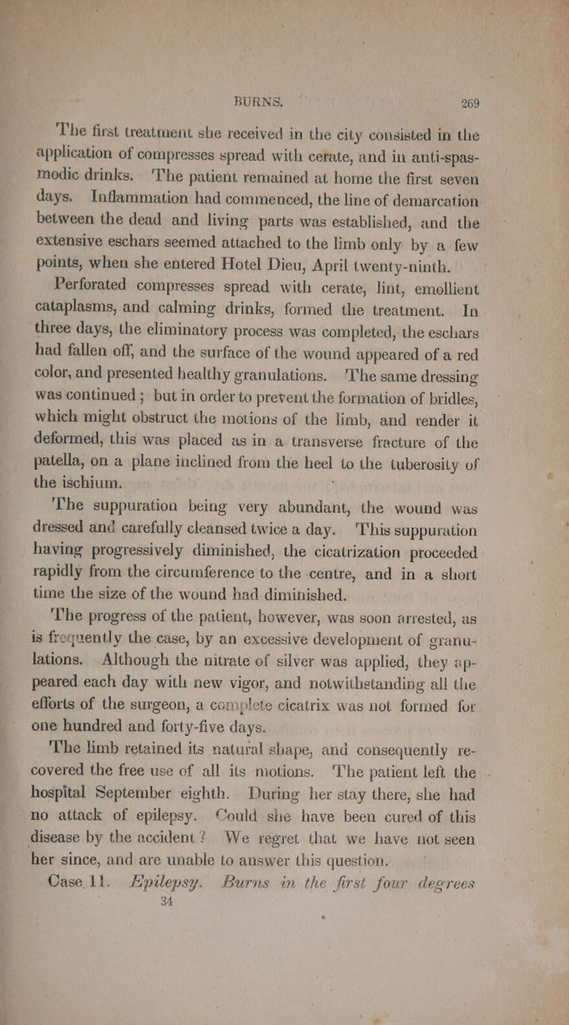 The first treatment she received in the city consisted in the application of compresses spread with cerate, and in anti-spas- modic drinks. The patient remained at home the first seven days. Inflammation had commenced, the line of demarcation between the dead and living parts was established, and the extensive eschars seemed attached to the limb only by a few points, when she entered Hotel Dieu, April twenty-ninth. Perforated compresses spread with cerate, lint, emollient cataplasms, and calming drinks, formed the treatment. In three days, the eliminatory process was com pleted, the eschars had fallen off, and the surface of the wound appeared of a red color, and presented healthy granulations. ‘The same dr essing was continued ; but in order to prevent the formation of bridles, which might sr the motions of the limb, and tender it deformed, this was placed as in a transverse fracture of the patella, on a plane inclined from the ein to the tuberosity of the ischium. The suppuration us very abundant, the wound was dressed and carefully cleansed twice a day. This suppuration having progressively diminished, the cicatrization proceeded rapidly from the circumference to the centre, and in a short time the size of the wound had diminished. ‘The progress of the patient, however, was soon arrested, as is frequently the case, by an excessive development of granu- lations. Although the nitrate of silver was applied, they ap- peared each day with new vigor, and notwithstanding all the efforts of the surgeon, a complete cicatrix was not formed for one hundred and forty-five days. The limb retained its natural shape, and consequently re- covered the free use of all its motions. The patient left the - hospital September eighth. During her stay there, she had her since, and are unable to answer this question. Case 11. Æpilepsy. Burns in the first four degrees 34